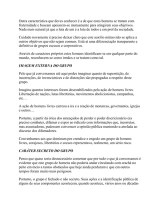 Outra característica que deves conhecer é a de que estes homens se tratam com
fraternidade e buscam apoiarem-se mutuamente para atingirem seus objetivos.
Nada mais natural já que a luta de um é a luta de todos e em prol da sociedade.
Cuidado novamente é preciso deixar claro que este auxílio mútuo não se aplica a
outros objetivos que não sejam comuns. Está aí uma diferenciação transparente e
definitiva de grupos escusos e corporativos.
Através de caracteres próprios estes homens identificam-se em qualquer parte do
mundo, reconhecem-se como irmãos e se tratam como tal.
IMAGEM EXTERNA DO GRUPO
Pelo que já conversamos até aqui podes imaginar quanto de superstição, de
incorreções, de invencionices e de distorções são propagadas a respeito deste
grupo.
Imagina quantos interesses foram desestabilizados pela ação de homens livres.
Libertação de nações, lutas libertárias, movimentos abolicionistas, campanhas,
etc…
A ação de homens livres carreou a ira e a reação de monarcas, governantes, igrejas
e outros…
Portanto, a partir da ótica dos ameaçados de perder o poder discricionário era
preciso combater, difamar e expor ao ridículo com informações que, incorretas,
mas assustadoras, pudessem convencer a opinião pública mantendo-a atrelada ao
discurso dos difamadores.
Convenhamos aos que dominam por crendice e engodo um grupo de homens
livres, corajosos, libertários e coesos representava, realmente, um sério risco.
CARÁTER SECRETO DO GRUPO
Penso que quase seria desnecessário comentar que por tudo o que já conversamos é
evidente que este grupo de homens não poderia andar circulando com crachá no
peito em meio a tantos obstáculos que hoje ainda perduram e que em outros
tempos foram muito mais perigosos.
Portanto, o grupo é fechado e não secreto. Suas ações e a identificação pública de
alguns de seus componentes acontecem, quando acontece, vários anos ou décadas
 