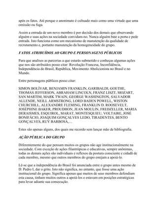 após os fatos. Até porque o anonimato é cultuado mais como uma virtude que uma
omissão ou fuga.
Assim a entrada de um novo membro é por decisão dos demais que observando
alguém e suas ações na sociedade convidam-no. Nunca alguém bate a porta e pede
entrada. Isto funciona como um mecanismo de manutenção da qualidade de
recrutamento e, portanto manutenção da homogeneidade do grupo.
FATOS ATRIBUÍDOS AO GRUPO E PERSONAGENS PÚBLICOS
Para que analises as parcerias a que estarás submetido e conheças algumas ações
que nos são atribuídos posso citar: Revolução Francesa, Inconfidência,
Independência do Brasil, República, Movimento Abolicionista no Brasil e no
Mundo.
Entre personagens públicos posso citar:
SIMON BOLÍVAR, BENJAMIN FRANKLIN, GARIBALDI, GOETHE,
THOMAS JEFFERSON, ABRAHAM LINCOLN, FRANZ LISZT, MOZART,
SAN MARTIM, MARK TWAIN, GEORGE WASHINGTON, SALVADOR
ALLENDE, NEILL ARMSTRONG, LORD BADEN POWELL, WISTON
CHURCHILL, ALEXANDRE FLEMING, FRANKLIN D. ROOSEVELT,
JOSÉPHINE BAKER, PROUDHON, JEAN MOULIN, FREDZELLER, MARIA
DERAISMES, ESQUIROL, MARAT, MONTESQUIEU, VOLTAIRE, JOSÉ
BONIFÁCIO, JOAQUIM GONÇALVES LEDO, TIRADENTES, BENTO
GONÇALVES, RUY BARBOSA,…
Estes são apenas alguns, dos quais me recordo sem lançar mão de bibliografia.
AÇÃO PÚBLICA DO GRUPO
Diferentemente do que pensam muitos os grupos não age institucionalmente na
sociedade. Com exceção de ações filantrópicas e educativas, sempre anônimas,
todas as demais ações são individuais e reflexos da postura consciente e cidadã de
cada membro, mesmo que outros membros do grupo estejam a apoiá-lo.
Lê-se que a independência do Brasil foi anunciada entre o grupo antes mesmo de
D. Pedro I, dar o grito. Isto não significa, no entanto, que fosse uma ação
institucional do grupo. Significa apenas que muitos de seus membros defendiam
esta causa, tinham muitos outros a apoiá-los e estavam em posições estratégicas
para levar adiante sua consecução.
 