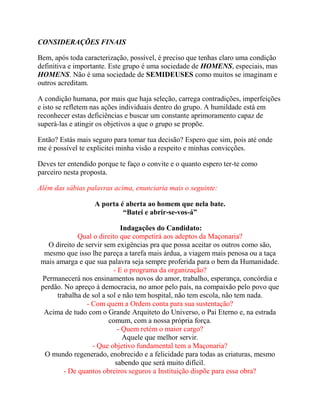 CONSIDERAÇÕES FINAIS
Bem, após toda caracterização, possível, é preciso que tenhas claro uma condição
definitiva e importante. Este grupo é uma sociedade de HOMENS, especiais, mas
HOMENS. Não é uma sociedade de SEMIDEUSES como muitos se imaginam e
outros acreditam.
A condição humana, por mais que haja seleção, carrega contradições, imperfeições
e isto se refletem nas ações individuais dentro do grupo. A humildade está em
reconhecer estas deficiências e buscar um constante aprimoramento capaz de
superá-las e atingir os objetivos a que o grupo se propõe.
Então? Estás mais seguro para tomar tua decisão? Espero que sim, pois até onde
me é possível te explicitei minha visão a respeito e minhas convicções.
Deves ter entendido porque te faço o convite e o quanto espero ter-te como
parceiro nesta proposta.
Além das sábias palavras acima, enunciaria mais o seguinte:
A porta é aberta ao homem que nela bate.
“Batei e abrir-se-vos-á”
Indagações do Candidato:
Qual o direito que competirá aos adeptos da Maçonaria?
O direito de servir sem exigências pra que possa aceitar os outros como são,
mesmo que isso lhe pareça a tarefa mais árdua, a viagem mais penosa ou a taça
mais amarga e que sua palavra seja sempre proferida para o bem da Humanidade.
- E o programa da organização?
Permanecerá nos ensinamentos novos do amor, trabalho, esperança, concórdia e
perdão. No apreço à democracia, no amor pelo país, na compaixão pelo povo que
trabalha de sol a sol e não tem hospital, não tem escola, não tem nada.
- Com quem a Ordem conta para sua sustentação?
Acima de tudo com o Grande Arquiteto do Universo, o Pai Eterno e, na estrada
comum, com a nossa própria força.
- Quem retém o maior cargo?
Aquele que melhor servir.
- Que objetivo fundamental tem a Maçonaria?
O mundo regenerado, enobrecido e a felicidade para todas as criaturas, mesmo
sabendo que será muito difícil.
- De quantos obreiros seguros a Instituição dispõe para essa obra?
 