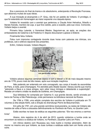 JB News – Informativo nr. 2.322– Florianópolis (SC), terça-feira, 7 de fevereiro de 2017 - Pág. 10/33
Era o prenúncio do final da tirania e do absolutismo, antecipando à Revolução Francesa,
que absorveu muitas de suas ideias.
A sua Iniciação já alcançando o 3º. Grau, não foi um pedido de Voltaire. O privilégio, é
que foi estendido em homenagem ao maior expoente vivo daquela época.
Voltaire foi revestido com o avental que pertenceu a Claude Arien Helvetius, filósofo e
literato francês, membro da Loja, e que fora cedido, para a ocasião, pela sua viúva. Comovido,
Voltaire beijou o avental.
Primeiro falou Lalande, o Venerável Mestre. Seguiram-se, ao após, as orações dos
embaixadores de Catarina e de Frederico II. Depois discursaram Laplace e Diderot.
Finalmente falou Voltaire.
Falou num improviso contagiante durante duas horas com palavras ora irônicas, ora
proféticas, sob o silêncio sepulcral dos presentes.
Enfim, Voltaire iniciado. Voltaire Maçom.
Voltaire declamando para Frederico II ,
seu particular amigo.
Voltaire adoece algumas semanas depois e vem a falecer a 30 de maio daquele mesmo
ano de 1778, pouco mais de três meses, após sua iniciação maçônica.
Não podendo ser enterrado em solo consagrado, seu corpo é levado às escondidas
de Paris, à noite, para Champagne. Foi atendido pelo Abade Gautier. Deixou escrito que morria
“adorando a Deus e a meus amigos, sem odiar meus inimigos e detestando a superstição”.
Recebe um enterro cristão na abadia de Sullières, em Champagne.
Sua biblioteca foi comprada por Catarina II, sua grande devota, sendo enviada por
barco de Farney a São Petersburgo, onde permanece na biblioteca nacional da Rússia.
De 1784 a 1789, uma edição completa dos escritos de Voltaire é publicada em 70
volumes (a dita edição Kehl), sob a direção do dramaturgo Pierre de Beaumarchais.
Em julho de 1791, em uma grande cerimônia revolucionária, os restos de Voltaire são
trazidos de volta a Paris e colocados definitivamente no Pantheón de Paris, no Quartier Latin.
Estão escritas na base da estátua as seguintes palavras: “Ele nos ensinou a sermos
livres”
Abaixo, dois registros de 4 de abril de 2013, quando visitamos a tumba onde se
encontram os restos e a estátua de Voltaire, no Pantheón, (Quartier Latin) em Paris.
Um irônico destino com Rousseau seu mais ilustre e mordaz adversário. Além de
morrer no mesmo ano que Voltaire, as duas tumbas e estátuas estão bem em frente uma da
outra.
 