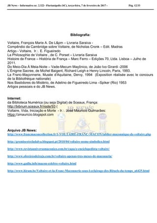 JB News – Informativo nr. 2.322– Florianópolis (SC), terça-feira, 7 de fevereiro de 2017 - Pág. 12/33
Bibliografia:
Voltaire, François Marie A. De L&pm – Livraria Saraiva -
Compêndio da Cambridge sobre Voltaire, de Nicholas Cronk – Edit. Madras
Artigo - Voltaire, Ir E. Figueiredo
La Philosophie de Voltaire , de C. Porset – Livraria Saraiva
Histoire de France – História de França – Marc Ferro – Edições 70, Ltda. Lisboa – Julho de
2011.
Do Meio-Dia À Meia-Noite – Vade-Mecum Maçônico, de João Ivo Girardi -2006
L’Énigme Sacree, de Michel Baigent, Richard Leigh e Henry Lincoln, Paris, 1993.
La Franc-Maçonnerie, Musée d’Aquitaine, Dervy, 1994 (Exposition réalisée avec le concours
de la Bibliothèque nationale)
Nos Bastidores do Mistério, de Adelino de Figueiredo Lima –Spiker (Rio) 1953
Artigos pessoais e do JB News.
Internet:
da Biblioteca Numérica (ou seja Digital) de Sceaux, França:
http://bibnum.sceaux.fr/node/93 (
Voltaire, Vida, Iniciação e Morte - Ir José Maurício Guimarães:
Htpp://zmauricio.blogspot.com
Arquivo JB News:
http://www.francmaconcollection.fr/1-VOLTAIRE-FRANC-MACON/tablier-maconnique-de-voltaire.php
http://gremioestreladalva.blogspot.pt/2010/04/voltaire-nome-simbolico.html
http://www.revistauniversomaconico.com.br/capa/o-enciclopedista-voltaire/
http://www.obreirosdeiraja.com.br/voltaire-apenas-tres-meses-de-maconaria/
http://www.gadlu.info/macon-celebre-voltaire.html
http://www.hiram.be/Voltaire-et-la-Franc-Maconnerie-sous-l-eclairage-des-Rituels-du-temps_a6425.html
 