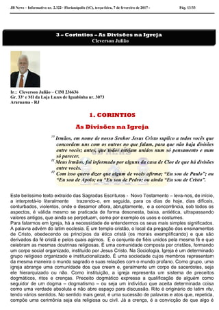 JB News – Informativo nr. 2.322– Florianópolis (SC), terça-feira, 7 de fevereiro de 2017 - Pág. 13/33
Ir Cleverson Julião – CIM 236636
Gr. 33º e MI da Loja Luzes de Iguabinha nr. 3073
Araruama - RJ
1. CORINTIOS
As Divisões na Igreja
10
Irmãos, em nome de nosso Senhor Jesus Cristo suplico a todos vocês que
concordem uns com os outros no que falam, para que não haja divisões
entre vocês; antes, que todos estejam unidos num só pensamento e num
só parecer.
11
Meus irmãos, fui informado por alguns da casa de Cloe de que há divisões
entre vocês.
12
Com isso quero dizer que algum de vocês afirma; “Eu sou de Paulo”; ou
“Eu sou de Apolo; ou “Eu sou de Pedro; ou ainda “Eu sou de Cristo”.
Este belíssimo texto extraído das Sagradas Escrituras - Novo Testamento – leva-nos, de início,
a interpretá-lo literalmente trazendo-o, em seguida, para os dias de hoje, dias difíceis,
conturbados, violentos, onde o desamor aflora, abruptamente, e a concorrência, sob todos os
aspectos, é válida mesmo se praticada de forma desonesta, baixa, antiética, ultrapassando
valores antigos, que ainda se perpetuam, como por exemplo os usos e costumes.
Para falarmos em Igreja, há a necessidade de entendermos os seus mais simples significados.
A palavra advém do latim ecclesia. É um templo cristão, o local da pregação dos ensinamentos
de Cristo, obedecendo os princípios da ética cristã (os morais exemplificando) e que são
derivados da fé cristã e pelos quais agimos. É o conjunto de fiéis unidos pela mesma fé e que
celebram as mesmas doutrinas religiosas. É uma comunidade composta por cristãos, formando
um corpo social organizado, instituído por Jesus Cristo. Na Sociologia, Igreja é um determinado
grupo religioso organizado e institucionalizado. É uma sociedade cujos membros representam
da mesma maneira o mundo sagrado e suas relações com o mundo profano. Como grupo, uma
igreja abrange uma comunidade dos que creem e, geralmente um corpo de sacerdotes, seja
ele hierarquizado ou não. Como instituição, a igreja representa um sistema de preceitos
dogmáticos, ritos e crenças. Preceito dogmático expressa a qualificação de alguém como
seguidor de um dogma – dogmatismo – ou seja um indivíduo que aceita determinada coisa
como uma verdade absoluta e não abre espaço para discussão. Rito é originário do latim ritu,
tendo vários sentidos. No sentido mais geral, é uma sucessão de palavras e atos que, repetida,
compõe uma cerimônia seja ela religiosa ou civil. Já a crença, é a convicção de que algo é
3 – Corintios – As Divisões na Igreja
Cleverson Julião
 