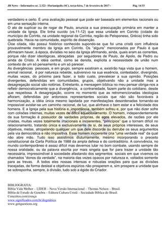 JB News – Informativo nr. 2.322– Florianópolis (SC), terça-feira, 7 de fevereiro de 2017 - Pág. 14/33
verdadeiro e certo. É uma avaliação pessoal que pode ser baseada em elementos racionais ou
em uma sensação interna.
O ato de suplicar ou de rogar de Paulo, anuncia a sua preocupação primária em manter a
unidade da Igreja. Ele tinha ouvido (vs.11-12) que essa unidade em Corinto (cidade do
município de Corinto, na unidade regional da Coríntia, região do Peloponeso, Grécia) tinha sido
quebrada. Havia na comunidade, espírito de dissenção.
Cloe citada, não possui histórico conhecido supondo-se que foi uma cristã com influência
provavelmente membro da Igreja em Corinto. Os “alguns” mencionados por Paulo é que
afirmaram haver, à época, divisões no seio da Igreja afirmando, ainda, quais eram as correntes,
porque não dizer ideológicas, abraçadas por seguidores de Paulo, de Apolo, de Pedro ou
ainda de Cristo. A idéia central, como se denota, explicita a necessidade de união num
contexto de um só pensamento e um só parecer.
As divergências pessoais, e em grupo, sempre existiram e, existirão haja vista que o homem,
animal racional, é por natureza rebelde, subversivo na sua essência, contestador, divergindo,
muitas vezes, do próximo para fazer, a todo custo, prevalecer a sua opinião. Posições
divergentes, defendidas em comunidades, grupos, objetivando não a unidade mas a
desagregação social são notórias. Entretanto, a mensagem bíblica no meu pensar obriga-nos a
refletir democraticamente que a divergência, a contrariedade, fazem parte do cotidiano, desde
que respeitosa. A desagregação, ocorre no momento que as retromencionadas ideologias
afloram, defendidas por ardorosos representantes sociais que não são favoráveis à
harmonização, a idéia única mesmo lapidada por manifestações desordenadas tornando-se
impossível avistar-se um caminho racional, de luz, que alinhave o bem estar e a felicidade dos
homens. E a Igreja pela sua história e, importância, também sofreu e, por que não dizer sofre
com colisões internas, muitas vezes de difícil equacionamento. O homem, independentemente
da sua formação é possuidor de vaidades próprias, de egos elevados, de razões por ele
criadas, muitas vezes totalmente irracionais e incoerentes, “princípios” que o tornam difícil no
relacionamento, tratando única e exclusivamente de si, de seus próprios interesses, de seus
objetivos, metas, atropelando qualquer um que dele discorde ou derrube os seus argumentos
pela via democrática e não impositiva. Esse homem incoerente cria “uma verdade real” da qual
não abre mão. Tudo isso assistimos diuturnamente, mesmo incorporando o preceito
constitucional da Carta Política de 1988 da ampla defesa e do contraditório. A convivência, no
mundo contemporâneo é assaz difícil mas devemos lutar no bom combate, usando sempre de
nossa oralidade, ou da palavra escrita por mais singela que for para trazer a unidade tão
necessária, imprescindível à sociedade afastando dos segmentos sociais em que vivemos os
chamados “donos da verdade”, na maioria das vezes opacos por natureza e, voltados somente
para as trevas. À todos eles nossas intensas e robustas orações para que as divisões
tracejadas, de forma desleal e objetivos espúrios não prosperem e, sim prospere a unidade que
se sobreponha, sempre, à divisão, tudo sob a égide do Criador.
BIBLIOGRAFIA:
Bíblia Vida Melhor – LÍDER – Nova Versão Internacional – Thomas Nelson – Brasil.
Bíblia de Estudo de Genebra – Editora Cultura Cristã – Sociedade Bíblica do Brasil.
Conceitos.com/crença
www.significados.com.br/dogmática.
www.gotquestions.org
 