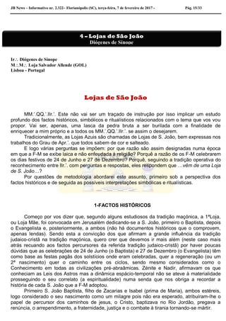 JB News – Informativo nr. 2.322– Florianópolis (SC), terça-feira, 7 de fevereiro de 2017 - Pág. 15/33
Ir Diógenes de Sínope
MM Loja Salvador Allende (GOL)
Lisboa - Portugal
Lojas de São João
MM.’.QQ.’.IIr.’. Este não vai ser um traçado de instrução por isso implicar um estudo
profundo dos factos históricos, simbólicos e ritualísticos relacionados com o tema que vos vou
propor. Vai ser, apenas, uma lasca da pedra bruta a ser burilada com a finalidade de
enriquecer a mim próprio e a todos os MM.’.QQ.’.IIr.’. se assim o desejarem.
Tradicionalmente, as Lojas Azuis são chamadas de Lojas de S. João, bem expressas nos
trabalhos do Grau de Apr.’. que todos sabem de cor e salteado.
E logo várias perguntas se impõem: por que razão são assim designadas numa época
em que a F-M se exibe laica e não enfeudada à religião? Porquê a razão de os F-M celebrarem
os dias festivos de 24 de Junho e 27 de Dezembro? Porquê, seguindo a tradição operativa do
reconhecimento entre IIr.’. com perguntas e respostas, eles respondem que …vêm de uma Loja
de S. João…?
Por questões de metodologia abordarei este assunto, primeiro sob a perspectiva dos
factos históricos e de seguida as possíveis interpretações simbólicas e ritualísticas.
1-FACTOS HISTÓRICOS
Começo por vos dizer que, segundo alguns estudiosos da tradição maçónica, a 1ªLoja,
ou Loja Mãe, foi convocada em Jerusalém dedicando-se a S. João, primeiro o Baptista, depois
o Evangelista e, posteriormente, a ambos (não há documentos históricos que o comprovem,
apenas lendas). Sendo esta a convicção dos que afirmam a grande influência da tradição
judaico-cristã na tradição maçónica, quero crer que devemos ir mais além (neste caso mais
atrás recuando aos factos percursores da referida tradição judaico-cristã) por haver poucas
dúvidas que as celebrações de 24 de Junho (o Baptista) e 27 de Dezembro (o Evangelista) têm
como base as festas pagãs dos solstícios onde eram celebradas, quer a regeneração (ou um
2ª nascimento) quer o caminho entre os ciclos, sendo mesmo considerados como o
Conhecimento em todas as civilizações pré-abraâmicas. Zénite e Nadir, afirmavam os que
conheciam as Leis dos Astros mas a dinâmica espácio-temporal não se ateve à materialidade
prosseguindo o seu correlato (a espiritualidade) numa senda que nos obriga a recordar a
história de cada S. João que a F-M adoptou.
Primeiro S. João Baptista, filho de Zacarias e Isabel (prima de Maria), ambos estéreis,
logo considerado o seu nascimento como um milagre pois não era esperado, atribuíram-lhe o
papel de percursor dos caminhos de jesus, o Cristo, baptizava no Rio Jordão, pregava a
renúncia, o arrependimento, a fraternidade, justiça e o combate à tirania tornando-se mártir.
4 – Lojas de São João
Diógenes de Sínope
 