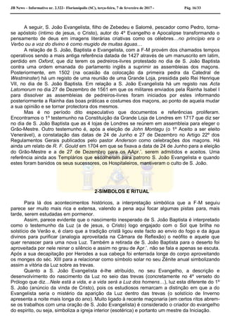 JB News – Informativo nr. 2.322– Florianópolis (SC), terça-feira, 7 de fevereiro de 2017 - Pág. 16/33
A seguir, S. João Evangelista, filho de Zebedeu e Salomé, pescador como Pedro, torna-
se apóstolo (íntimo de jesus, o Cristo), autor do 4º Evangelho e Apocalipse transformando o
pensamento de deus em imagens literárias criativas como os célebres…no princípio era o
Verbo ou a voz do divino é como mugido de muitas águas…
A relação de S. João, Baptista e Evangelista, com a F-M provém dos chamados tempos
operativos sendo a mais antiga referência datada de 1427 através de um manuscrito em latim,
perdido em Oxford, que diz terem os pedreiros-livres protestado no dia de S. João Baptista
contra uma ordem emanada do parlamento inglês a suprimir as assembleias dos maçons.
Posteriormente, em 1502 (na ocasião da colocação da primeira pedra da Catedral de
Westminster) há um registo de uma reunião de uma Grande Loja, presidida pelo Rei Henrique
VII, no dia de S. João Baptista. Em relação a S. João Evangelista há um registo nas Acta
Latomorum no dia 27 de Dezembro de 1561 em que os militares enviados pela Rainha Isabel I
para dissolver as assembleias de pedreiros-livres foram iniciados por estes informando
posteriormente a Rainha das boas práticas e costumes dos maçons, ao ponto de aquela mudar
a sua opinião e se tornar protectora dos mesmos.
Mas é no período dito especulativo que documentos e referências proliferam.
Encontramos o 1º testemunho na Constituição da Grande Loja de Londres em 1717 que diz ser
no dia de S. João Baptista que as 4 lojas de Londres se reúnem em assembleia para eleger o
Grão-Mestre. Outro testemunho é, após a eleição de John Montagu (o 1º Aceito a ser eleito
Venerável), a constatação das datas de 24 de Junho e 27 de Dezembro no Artigo 22º dos
Regulamentos Gerais publicados pelo pastor Anderson como celebrações dos maçons. Há
ainda um relato de R. F. Gould em 1704 em que se fixava a data de 24 de Junho para a eleição
do Grão-Mestre e a de 27 de Dezembro para os AApr.’. serem admitidos e aceitos. Uma
referência ainda aos Templários que escolheram para patrono S. João Evangelista e quando
estes foram banidos os seus sucessores, os Hospitaleiros, mantiveram o culto de S. João.
2-SÍMBOLOS E RITUAL
Para lá dos acontecimentos históricos, a interpretação simbólica que a F-M seguiu
parece ser muito mais rica e extensa, valendo a pena aqui focar algumas pistas para, mais
tarde, serem estudadas em pormenor.
Assim, parece evidente que o nascimento inesperado de S. João Baptista é interpretado
como o testemunho da Luz (a de jesus, o Cristo) logo engajado com o Sol que brilha no
solstício de Verão e, é claro que a tradição cristã ligou este facto ao envio do fogo e da água
divinos para purificar (analogia aproveitada na Câmara de Reflexão) o neófito e aquele que
quer renascer para uma nova Luz. Também a retirada de S. João Baptista para o deserto foi
aproveitada por nele reinar o silêncio e assim no grau de Apr.’. não se fala e apenas se escuta.
Após a sua decapitação por Herodes a sua cabeça foi enterrada longe do corpo aproveitando
os monges do séc. XIII para a relacionar como símbolo solar no seu Zénite anual simbolizando
assim a vitória da Luz sobre as trevas.
Quanto a S. João Evangelista é-lhe atribuído, no seu Evangelho, a descrição e
desenvolvimento do nascimento da Luz no seio das trevas (concretamente no 4º verseto do
Prólogo que diz…Nele está a vida, e a vida será a Luz dos homens…), luz esta diferente do 1º
S. João (anúncio da vinda de Cristo), pois os estudiosos remarcam a distinção em que a do
Evangelista seria o mistério da aparição da Luz dentro das trevas (o solstício de Inverno
apresenta a noite mais longa do ano). Muito ligado à recente maçonaria (em certos ritos abrem-
se os trabalhos com uma oração de S. João Evangelista) é considerado o criador do evangelho
do espirito, ou seja, simboliza a igreja interior (esotérica) e portanto um mestre da Iniciação.
 