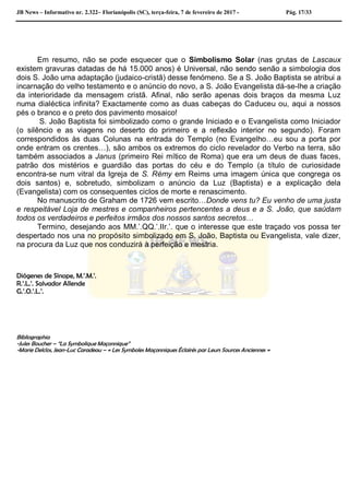 JB News – Informativo nr. 2.322– Florianópolis (SC), terça-feira, 7 de fevereiro de 2017 - Pág. 17/33
Em resumo, não se pode esquecer que o Simbolismo Solar (nas grutas de Lascaux
existem gravuras datadas de há 15.000 anos) é Universal, não sendo senão a simbologia dos
dois S. João uma adaptação (judaico-cristã) desse fenómeno. Se a S. João Baptista se atribui a
incarnação do velho testamento e o anúncio do novo, a S. João Evangelista dá-se-lhe a criação
da interioridade da mensagem cristã. Afinal, não serão apenas dois braços da mesma Luz
numa dialéctica infinita? Exactamente como as duas cabeças do Caduceu ou, aqui a nossos
pés o branco e o preto dos pavimento mosaico!
S. João Baptista foi simbolizado como o grande Iniciado e o Evangelista como Iniciador
(o silêncio e as viagens no deserto do primeiro e a reflexão interior no segundo). Foram
correspondidos às duas Colunas na entrada do Templo (no Evangelho…eu sou a porta por
onde entram os crentes…), são ambos os extremos do ciclo revelador do Verbo na terra, são
também associados a Janus (primeiro Rei mítico de Roma) que era um deus de duas faces,
patrão dos mistérios e guardião das portas do céu e do Templo (a título de curiosidade
encontra-se num vitral da Igreja de S. Rémy em Reims uma imagem única que congrega os
dois santos) e, sobretudo, simbolizam o anúncio da Luz (Baptista) e a explicação dela
(Evangelista) com os consequentes ciclos de morte e renascimento.
No manuscrito de Graham de 1726 vem escrito…Donde vens tu? Eu venho de uma justa
e respeitável Loja de mestres e companheiros pertencentes a deus e a S. João, que saúdam
todos os verdadeiros e perfeitos irmãos dos nossos santos secretos…
Termino, desejando aos MM.’.QQ.’.IIr.’. que o interesse que este traçado vos possa ter
despertado nos una no propósito simbolizado em S. João, Baptista ou Evangelista, vale dizer,
na procura da Luz que nos conduzirá à perfeição e mestria.
Diógenes de Sínope, M.’.M.’.
R.’.L.’. Salvador Allende
G.’.O.’.L.’.
Bibliographia
-Jules Boucher – “La Symbolique Maçonnique”
-Marie Delclos, Jean-Luc Caradeau – « Les Symboles Maçonniques Éclairés par Leurs Sources Anciennes »
 