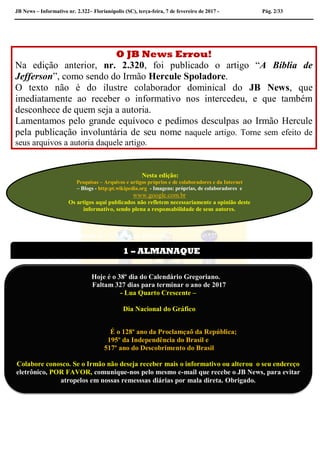 JB News – Informativo nr. 2.322– Florianópolis (SC), terça-feira, 7 de fevereiro de 2017 - Pág. 2/33
O JB News Errou!
Na edição anterior, nr. 2.320, foi publicado o artigo “A Bíblia de
Jefferson”, como sendo do Irmão Hercule Spoladore.
O texto não é do ilustre colaborador dominical do JB News, que
imediatamente ao receber o informativo nos intercedeu, e que também
desconhece de quem seja a autoria.
Lamentamos pelo grande equívoco e pedimos desculpas ao Irmão Hercule
pela publicação involuntária de seu nome naquele artigo. Torne sem efeito de
seus arquivos a autoria daquele artigo.
Hercule Spoladore – A Bíblia de– A Bíblia de Jefferson
Hercule Spoladore – A Bíblia de Jefferson
Nesta edição:
Pesquisas – Arquivos e artigos próprios e de colaboradores e da Internet
– Blogs - http:pt.wikipedia.org - Imagens: próprias, de colaboradores e
www.google.com.br
Os artigos aqui publicados não refletem necessariamente a opinião deste
informativo, sendo plena a responsabilidade de seus autores.
1 – ALMANAQUE
Hoje é o 38º dia do Calendário Gregoriano.
Faltam 327 dias para terminar o ano de 2017
- Lua Quarto Crescente –
Dia Nacional do Gráfico
É o 128º ano da Proclamçaõ da República;
195º da Independência do Brasil e
517º ano do Descobrimento do Brasil
Colabore conosco. Se o Irmão não deseja receber mais o informativo ou alterou o seu endereço
eletrônico, POR FAVOR, comunique-nos pelo mesmo e-mail que recebe o JB News, para evitar
atropelos em nossas remesssas diárias por mala direta. Obrigado.
 