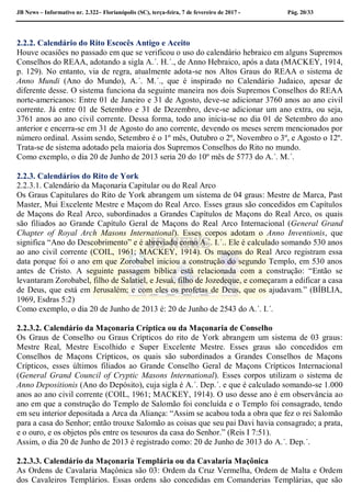 JB News – Informativo nr. 2.322– Florianópolis (SC), terça-feira, 7 de fevereiro de 2017 - Pág. 20/33
2.2.2. Calendário do Rito Escocês Antigo e Aceito
Houve ocasiões no passado em que se verificou o uso do calendário hebraico em alguns Supremos
Conselhos do REAA, adotando a sigla A.´. H.´., de Anno Hebraico, após a data (MACKEY, 1914,
p. 129). No entanto, via de regra, atualmente adota-se nos Altos Graus do REAA o sistema de
Anno Mundi (Ano do Mundo), A.´. M.´., que é inspirado no Calendário Judaico, apesar de
diferente desse. O sistema funciona da seguinte maneira nos dois Supremos Conselhos do REAA
norte-americanos: Entre 01 de Janeiro e 31 de Agosto, deve-se adicionar 3760 anos ao ano civil
corrente. Já entre 01 de Setembro e 31 de Dezembro, deve-se adicionar um ano extra, ou seja,
3761 anos ao ano civil corrente. Dessa forma, todo ano inicia-se no dia 01 de Setembro do ano
anterior e encerra-se em 31 de Agosto do ano corrente, devendo os meses serem mencionados por
número ordinal. Assim sendo, Setembro é o 1º mês, Outubro o 2º, Novembro o 3º, e Agosto o 12º.
Trata-se de sistema adotado pela maioria dos Supremos Conselhos do Rito no mundo.
Como exemplo, o dia 20 de Junho de 2013 seria 20 do 10º mês de 5773 do A.´. M.´.
2.2.3. Calendários do Rito de York
2.2.3.1. Calendário da Maçonaria Capitular ou do Real Arco
Os Graus Capitulares do Rito de York abrangem um sistema de 04 graus: Mestre de Marca, Past
Master, Mui Excelente Mestre e Maçom do Real Arco. Esses graus são concedidos em Capítulos
de Maçons do Real Arco, subordinados a Grandes Capítulos de Maçons do Real Arco, os quais
são filiados ao Grande Capítulo Geral de Maçons do Real Arco Internacional (General Grand
Chapter of Royal Arch Masons International). Esses corpos adotam o Anno Inventionis, que
significa “Ano do Descobrimento” e é abreviado como A.´. I.´.. Ele é calculado somando 530 anos
ao ano civil corrente (COIL, 1961; MACKEY, 1914). Os maçons do Real Arco registram essa
data porque foi o ano em que Zorobabel iniciou a construção do segundo Templo, em 530 anos
antes de Cristo. A seguinte passagem bíblica está relacionada com a construção: “Então se
levantaram Zorobabel, filho de Salatiel, e Jesuá, filho de Jozedeque, e começaram a edificar a casa
de Deus, que está em Jerusalém; e com eles os profetas de Deus, que os ajudavam.” (BÍBLIA,
1969, Esdras 5:2)
Como exemplo, o dia 20 de Junho de 2013 é: 20 de Junho de 2543 do A.´. I.´.
2.2.3.2. Calendário da Maçonaria Críptica ou da Maçonaria de Conselho
Os Graus de Conselho ou Graus Crípticos do rito de York abrangem um sistema de 03 graus:
Mestre Real, Mestre Escolhido e Super Excelente Mestre. Esses graus são concedidos em
Conselhos de Maçons Crípticos, os quais são subordinados a Grandes Conselhos de Maçons
Crípticos, esses últimos filiados ao Grande Conselho Geral de Maçons Crípticos Internacional
(General Grand Council of Cryptic Masons International). Esses corpos utilizam o sistema de
Anno Depositionis (Ano do Depósito), cuja sigla é A.´. Dep.´. e que é calculado somando-se 1.000
anos ao ano civil corrente (COIL, 1961; MACKEY, 1914). O uso desse ano é em observância ao
ano em que a construção do Templo de Salomão foi concluída e o Templo foi consagrado, tendo
em seu interior depositada a Arca da Aliança: “Assim se acabou toda a obra que fez o rei Salomão
para a casa do Senhor; então trouxe Salomão as coisas que seu pai Davi havia consagrado; a prata,
e o ouro, e os objetos pôs entre os tesouros da casa do Senhor.” (Reis I 7:51).
Assim, o dia 20 de Junho de 2013 é registrado como: 20 de Junho de 3013 do A.´. Dep.´.
2.2.3.3. Calendário da Maçonaria Templária ou da Cavalaria Maçônica
As Ordens de Cavalaria Maçônica são 03: Ordem da Cruz Vermelha, Ordem de Malta e Ordem
dos Cavaleiros Templários. Essas ordens são concedidas em Comanderias Templárias, que são
 