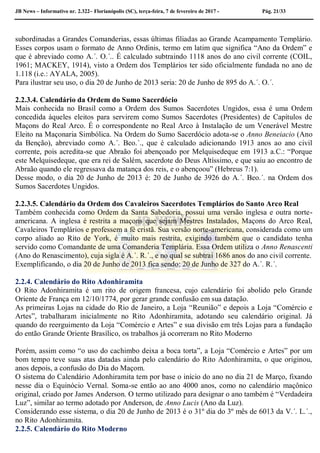 JB News – Informativo nr. 2.322– Florianópolis (SC), terça-feira, 7 de fevereiro de 2017 - Pág. 21/33
subordinadas a Grandes Comanderias, essas últimas filiadas ao Grande Acampamento Templário.
Esses corpos usam o formato de Anno Ordinis, termo em latim que significa “Ano da Ordem” e
que é abreviado como A.´. O.´.. É calculado subtraindo 1118 anos do ano civil corrente (COIL,
1961; MACKEY, 1914), visto a Ordem dos Templários ter sido oficialmente fundada no ano de
1.118 (i.e.: AYALA, 2005).
Para ilustrar seu uso, o dia 20 de Junho de 2013 seria: 20 de Junho de 895 do A.´. O.´.
2.2.3.4. Calendário da Ordem do Sumo Sacerdócio
Mais conhecida no Brasil como a Ordem dos Sumos Sacerdotes Ungidos, essa é uma Ordem
concedida àqueles eleitos para servirem como Sumos Sacerdotes (Presidentes) de Capítulos de
Maçons do Real Arco. É o correspondente no Real Arco à Instalação de um Venerável Mestre
Eleito na Maçonaria Simbólica. Na Ordem do Sumo Sacerdócio adota-se o Anno Beneiacio (Ano
da Benção), abreviado como A.´. Beo.´., que é calculado adicionando 1913 anos ao ano civil
corrente, pois acredita-se que Abraão foi abençoado por Melquisedeque em 1913 a.C.: “Porque
este Melquisedeque, que era rei de Salém, sacerdote do Deus Altíssimo, e que saiu ao encontro de
Abraão quando ele regressava da matança dos reis, e o abençoou” (Hebreus 7:1).
Desse modo, o dia 20 de Junho de 2013 é: 20 de Junho de 3926 do A.´. Beo.´. na Ordem dos
Sumos Sacerdotes Ungidos.
2.2.3.5. Calendário da Ordem dos Cavaleiros Sacerdotes Templários do Santo Arco Real
Também conhecida como Ordem da Santa Sabedoria, possui uma versão inglesa e outra norte-
americana. A inglesa é restrita a maçons que sejam Mestres Instalados, Maçons do Arco Real,
Cavaleiros Templários e professem a fé cristã. Sua versão norte-americana, considerada como um
corpo aliado ao Rito de York, é muito mais restrita, exigindo também que o candidato tenha
servido como Comandante de uma Comanderia Templária. Essa Ordem utiliza o Anno Renascenti
(Ano do Renascimento), cuja sigla é A.´. R.´., e no qual se subtrai 1686 anos do ano civil corrente.
Exemplificando, o dia 20 de Junho de 2013 fica sendo: 20 de Junho de 327 do A.´. R.´.
2.2.4. Calendário do Rito Adonhiramita
O Rito Adonhiramita é um rito de origem francesa, cujo calendário foi abolido pelo Grande
Oriente de França em 12/10/1774, por gerar grande confusão em sua datação.
As primeiras Lojas na cidade do Rio de Janeiro, a Loja “Reunião” e depois a Loja “Comércio e
Artes”, trabalharam inicialmente no Rito Adonhiramita, adotando seu calendário original. Já
quando do reerguimento da Loja “Comércio e Artes” e sua divisão em três Lojas para a fundação
do então Grande Oriente Brasílico, os trabalhos já ocorreram no Rito Moderno
Porém, assim como “o uso do cachimbo deixa a boca torta”, a Loja “Comércio e Artes” por um
bom tempo teve suas atas datadas ainda pelo calendário do Rito Adonhiramita, o que originou,
anos depois, a confusão do Dia do Maçom.
O sistema do Calendário Adonhiramita tem por base o início do ano no dia 21 de Março, fixando
nesse dia o Equinócio Vernal. Soma-se então ao ano 4000 anos, como no calendário maçônico
original, criado por James Anderson. O termo utilizado para designar o ano também é “Verdadeira
Luz”, similar ao termo adotado por Anderson, de Anno Lucis (Ano da Luz).
Considerando esse sistema, o dia 20 de Junho de 2013 é o 31º dia do 3º mês de 6013 da V.´. L.´.,
no Rito Adonhiramita.
2.2.5. Calendário do Rito Moderno
 