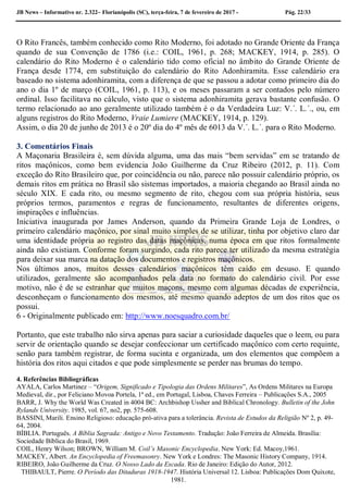 JB News – Informativo nr. 2.322– Florianópolis (SC), terça-feira, 7 de fevereiro de 2017 - Pág. 22/33
O Rito Francês, também conhecido como Rito Moderno, foi adotado no Grande Oriente da França
quando de sua Convenção de 1786 (i.e.: COIL, 1961, p. 268; MACKEY, 1914, p. 285). O
calendário do Rito Moderno é o calendário tido como oficial no âmbito do Grande Oriente de
França desde 1774, em substituição do calendário do Rito Adonhiramita. Esse calendário era
baseado no sistema adonhiramita, com a diferença de que se passou a adotar como primeiro dia do
ano o dia 1º de março (COIL, 1961, p. 113), e os meses passaram a ser contados pelo número
ordinal. Isso facilitava no cálculo, visto que o sistema adonhiramita gerava bastante confusão. O
termo relacionado ao ano geralmente utilizado também é o da Verdadeira Luz: V.´. L.´., ou, em
alguns registros do Rito Moderno, Vraie Lumiere (MACKEY, 1914, p. 129).
Assim, o dia 20 de junho de 2013 é o 20º dia do 4º mês de 6013 da V.´. L.´. para o Rito Moderno.
3. Comentários Finais
A Maçonaria Brasileira é, sem dúvida alguma, uma das mais “bem servidas” em se tratando de
ritos maçônicos, como bem evidencia João Guilherme da Cruz Ribeiro (2012, p. 11). Com
exceção do Rito Brasileiro que, por coincidência ou não, parece não possuir calendário próprio, os
demais ritos em prática no Brasil são sistemas importados, a maioria chegando ao Brasil ainda no
século XIX. E cada rito, ou mesmo segmento de rito, chegou com sua própria história, seus
próprios termos, paramentos e regras de funcionamento, resultantes de diferentes origens,
inspirações e influências.
Iniciativa inaugurada por James Anderson, quando da Primeira Grande Loja de Londres, o
primeiro calendário maçônico, por sinal muito simples de se utilizar, tinha por objetivo claro dar
uma identidade própria ao registro das datas maçônicas, numa época em que ritos formalmente
ainda não existiam. Conforme foram surgindo, cada rito parece ter utilizado da mesma estratégia
para deixar sua marca na datação dos documentos e registros maçônicos.
Nos últimos anos, muitos desses calendários maçônicos têm caído em desuso. E quando
utilizados, geralmente são acompanhados pela data no formato do calendário civil. Por esse
motivo, não é de se estranhar que muitos maçons, mesmo com algumas décadas de experiência,
desconheçam o funcionamento dos mesmos, até mesmo quando adeptos de um dos ritos que os
possui.
6 - Originalmente publicado em: http://www.noesquadro.com.br/
Portanto, que este trabalho não sirva apenas para saciar a curiosidade daqueles que o leem, ou para
servir de orientação quando se desejar confeccionar um certificado maçônico com certo requinte,
senão para também registrar, de forma sucinta e organizada, um dos elementos que compõem a
história dos ritos aqui citados e que pode simplesmente se perder nas brumas do tempo.
4. Referências Bibliográficas
AYALA, Carlos Martinez – “Origem, Significado e Tipologia das Ordens Militares”, As Ordens Militares na Europa
Medieval, dir., por Feliciano Movoa Portela, 1ª ed., em Portugal, Lisboa, Chaves Ferreira – Publicações S.A., 2005
BARR, J. Why the World Was Created in 4004 BC: Archbishop Ussher and Biblical Chronology. Bulletin of the John
Rylands University. 1985, vol. 67, no2, pp. 575-608.
BASSINI, Marili. Ensino Religioso: educação pró-ativa para a tolerância. Revista de Estudos da Religião Nº 2, p. 49-
64, 2004.
BÍBLIA. Português. A Bíblia Sagrada: Antigo e Novo Testamento. Tradução: João Ferreira de Almeida. Brasília:
Sociedade Bíblica do Brasil, 1969.
COIL, Henry Wilson; BROWN, William M. Coil’s Masonic Encyclopedia. New York: Ed. Macoy,1961.
MACKEY, Albert. An Encyclopedia of Freemasonry. New York e Londres: The Masonic History Company, 1914.
RIBEIRO, João Guilherme da Cruz. O Nosso Lado da Escada. Rio de Janeiro: Edição do Autor, 2012.
THIBAULT, Pierre. O Período das Ditaduras 1918-1947. História Universal 12. Lisboa: Publicações Dom Quixote,
1981.
 