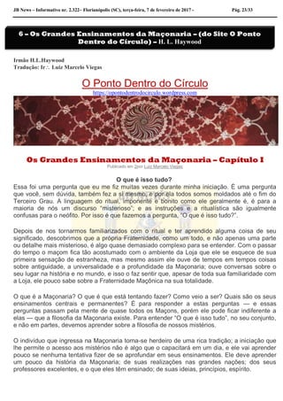 JB News – Informativo nr. 2.322– Florianópolis (SC), terça-feira, 7 de fevereiro de 2017 - Pág. 23/33
Irmão H.L.Haywood
Tradução: Ir Luiz Marcelo Viegas
O Ponto Dentro do Círculo
https://opontodentrodocirculo.wordpress.com
Os Grandes Ensinamentos da Maçonaria – Capítulo I
Publicado em 2por Luiz Marcelo Viegas
O que é isso tudo?
Essa foi uma pergunta que eu me fiz muitas vezes durante minha iniciação. É uma pergunta
que você, sem dúvida, também fez a si mesmo, e por ela todos somos moldados até o fim do
Terceiro Grau. A linguagem do ritual, imponente e bonito como ele geralmente é, é para a
maioria de nós um discurso “misterioso”; e as instruções e a ritualística são igualmente
confusas para o neófito. Por isso é que fazemos a pergunta, “O que é isso tudo?”.
Depois de nos tornarmos familiarizados com o ritual e ter aprendido alguma coisa de seu
significado, descobrimos que a própria Fraternidade, como um todo, e não apenas uma parte
ou detalhe mais misterioso, é algo quase demasiado complexo para se entender. Com o passar
do tempo o maçom fica tão acostumado com o ambiente da Loja que ele se esquece de sua
primeira sensação de estranheza, mas mesmo assim ele ouve de tempos em tempos coisas
sobre antiguidade, a universalidade e a profundidade da Maçonaria; ouve conversas sobre o
seu lugar na história e no mundo, e isso o faz sentir que, apesar de toda sua familiaridade com
a Loja, ele pouco sabe sobre a Fraternidade Maçônica na sua totalidade.
O que é a Maçonaria? O que é que está tentando fazer? Como veio a ser? Quais são os seus
ensinamentos centrais e permanentes? É para responder a estas perguntas — e essas
perguntas passam pela mente de quase todos os Maçons, porém ele pode ficar indiferente a
elas — que a filosofia da Maçonaria existe. Para entender “O que é isso tudo”, no seu conjunto,
e não em partes, devemos aprender sobre a filosofia de nossos mistérios.
O indivíduo que ingressa na Maçonaria torna-se herdeiro de uma rica tradição; a iniciação que
lhe permite o acesso aos mistérios não é algo que o capacitará em um dia, e ele vai aprender
pouco se nenhuma tentativa fizer de se aprofundar em seus ensinamentos. Ele deve aprender
um pouco da história da Maçonaria; de suas realizações nas grandes nações; dos seus
professores excelentes, e o que eles têm ensinado; de suas ideias, princípios, espírito.
6 – Os Grandes Ensinamentos da Maçonaria – (do Site O Ponto
Dentro do Círculo) – H. L. Haywood
 