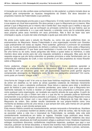 JB News – Informativo nr. 2.322– Florianópolis (SC), terça-feira, 7 de fevereiro de 2017 - Pág. 24/33
A Iniciação por si só não confere esse conhecimento (e não poderia): o próprio iniciado deve se
esforçar para compreender as riquezas inesgotáveis da Ordem. Ele deve descobrir os
propósitos maiores da Fraternidade a que pertence.
Não há uma interpretação pronta para o que é Maçonaria. O irmão recém-iniciado não encontra
à sua espera um ritual leia-e-aprenda. Ele deve pensar o que é a Maçonaria por si mesmo. Mas
pensar o que é Maçonaria por si mesmo não é tarefa fácil. Isso requer que o neófito a veja por
suas próprias perspectivas; que se conheçam os principais contornos da sua história; que se
saiba como ela realmente é, e o que está fazendo; e entender como ela foi entendida pelos
seus próprios pelos seus membros em seus primórdios. Não é fácil de fazer isso sem
orientação e ajuda, e é para dar esta orientação e ajuda que esta série foi escrita.
Há ainda outra razão para o estudo da filosofia, ou, como nós aqui preferimos dizer, os
ensinamentos da Maçonaria. Nossa Fraternidade é uma organização mundial com Grandes
Lojas praticamente em todas as nações. Para sustentar, gerenciar e promover tal sociedade
custa ao mundo somas incalculáveis de dinheiro e esforço humano. Como pode a Maçonaria
justificar sua existência? O que fazer para reembolsar o mundo com seus próprios recursos?
De uma forma ou de outra, essas perguntas são feitas a quase todos os membros, e cada
membro deve estar pronto para dar uma resposta verdadeira e adequada. Mas para dar tal
resposta exige-se que ele tenha entendido os grandes princípios e estar familiarizado com os
contornos das realizações do Craft, e isso novamente é um dos propósitos do nosso filosofar
sobre a Maçonaria.
Como podemos chegar a uma filosofia da Maçonaria? Como podemos aprender a
interpretação autêntica dos ensinamentos da Maçonaria? Qual é o método pelo qual aquele
que não é nem um estudioso geral, nem um especialista maçônico pode ganhar alguma
compreensão abrangente da Maçonaria como foi dito nos parágrafos anteriores? Em suma,
como pode um homem “chegar a ela”?
Uma forma de “chegar a ela” é ler uma ou duas boas histórias maçônicas. Não há necessidade
de entrar em detalhes ou ler sobre as várias questões colaterais de interesse meramente
histórico; isso é para o estudante profissional. Essa leitura e apenas para obter a tendência
geral da história e para capturar os eventos pendentes; para saber o que a Maçonaria tem
realmente realizado no mundo e receber um insight sobre seus propósitos e princípios; para,
como qualquer outra organização, ver revelado seu espírito através de suas ações. A partir de
um conhecimento do que a Ordem tem sido e o que ela fez no passado pode-se facilmente
compreender a sua própria natureza presente e princípios, e entender porque Maçonaria nunca
teve necessidade de romper com o seu próprio passado! A Maçonaria de hoje não nega a
Maçonaria de ontem. Seu caráter resulta claramente da sua própria história como uma
montanha se destaca acima de uma névoa; e que sempre tem sido, pelo menos em um grande
caminho – é agora, e sem dúvida sempre será.
Esta mesma história constrói-se incessantemente, sempre renovando e formando-se. Acontece
no dia-a-dia, e o processo mantém-se aberto a todos, pois, afinal de contas, não há muito que
se esconder sobre a vida rica e incansável da Fraternidade; na verdade, esta vida está
constantemente revelando-se em todos os lugares. Grandes Lojas publicam seus Anais;
homens que exercem as funções ativas de escritórios maçônicos fazem relatórios dos seus
funcionamentos; estudiosos do Craft escreverem artigos e publicam livros; Oradores maçônicos
entregar incontáveis discursos; conferências maçônicas especiais, qualquer que seja a sua
natureza, publicam os temas discutidos; a maioria dos eventos mais importantes está presente
nos jornais diários; há dezenas e dezenas de jornais maçônicos, boletins e jornais, semanais,
 