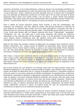 JB News – Informativo nr. 2.322– Florianópolis (SC), terça-feira, 7 de fevereiro de 2017 - Pág. 25/33
mensais e bimestrais, e há muitas bibliotecas, clubes de estudo e de sociedades científicas em
todos os lugares se esforçando com zelo incansável para tornar claro aos membros e profanos
“o que é tudo isso.” Assim, verifica-se que para aprender isso por si mesmo não é necessário
que uma definição de Maçonaria ouvida por um irmão seja o fim da linha; ele pode (e deve)
pesquisar sobre o tema, ouvir outros irmãos, e ler um pouco, e, assim, formar suas próprias
conclusões. Para saber quais são esses ensinamentos não é necessário nenhum talento raro,
nenhum “conhecimento interno”, mas apenas um pouco de esforço, um pouco de tempo.
Para o neófito do mundo maçônico parece muito confuso, é tudo tão multifacetado, tão
longínquo, tão misterioso; mas isso, afinal de contas, não precisa assustá-lo e impedi-lo de
uma tentativa de entender esse mundo com uma visão abrangente, e perceber que toda a
Maçonaria gira em torno de algumas grandes ideias. Compreender essas ideias por sua vez, é
o que torna mais familiar para um Maçom palavras tais como “Fraternidade”, “Igualdade”,
“Tolerância”, etc., etc., de modo que o mais jovem Aprendiz não precisa ter nenhuma
dificuldade no seu entendimento. Se ele chegar a elas, e se ele aprende a compreendê-las
como maçons devem entendê-las, elas vão ajudá-lo muito para conquistar essa visão
abrangente e inclusive do que chamamos de filosofia da Maçonaria.
Nada foi dito ainda dos grandes mestres da Maçonaria. No passado havia Anderson, Oliver,
Preston, Hutchinson, etc .; depois vieram os filósofos da meia-idade, Pyke, Krause, Mackey,
Drummond, Parvin, Gould, Speth, Crawley, e outros; e em nossos dias Waite, Pound, Newton,
etc., etc. Nas obras desses homens as grandes e simples ideias da Maçonaria se tornaram
luminosas e inteligíveis, de modo que podemos ler e compreender o que dizem.
Além disso, o maçom deve estudar as leituras e instruções incorporadas ao ritual de todos os
ritos e graus, sendo estes instrumentos interpretativos uma parte do próprio Craft. Nenhum
deles é infalível – mas mesmo quando se afastam do significado original de nossos símbolos
são sempre valiosos em revelar as ideias e os ideais das pessoas de que se originaram e que
deles fizeram uso.
Isto é para mostrar por que devemos nos esforçar para fazer da nossa própria mente uma
filosofia da Maçonaria, e de quantas maneiras pode-se chegar a essa filosofia. Mas cuidado. O
estudo da filosofia da Maçonaria não é o estudo da filosofia maçônica; o estudante maçônico
como tal, pode vir a ter pouco interesse em Platão e Aristóteles, no neoplatonismo, misticismo,
Escolástica, racionalismo, idealismo, pragmatismo, Naturalismo, etc. Na Maçonaria há sinais de
cada um desses e de outros sistemas filosóficos principais, sem dúvida, mas não existe essa
coisa de filosofia maçônica, da mesma forma que não existe religião maçônica. Falamos de
uma filosofia da Maçonaria no mesmo sentido que falamos de uma filosofia de governo, ou da
indústria, ou arte, ou ciência. Queremos dizer que se estuda a Maçonaria, da mesma forma
ampla, esclarecida, inclusiva e crítica, da mesma forma em que um economista estuda
a política de um governo ou um astrônomo estuda as estrelas.
Seria uma coisa abençoada se um maior número de nossos membros deixasse de lado os
assuntos administrativos e, muitas vezes mesquinhos de sua própria Loja, a fim de olhar com
mais frequência para esses princípios profundos e sábios que estão para nossa Fraternidade
assim como as leis da natureza estão para o universo.
Continua…(Acompanhe os demais capítulos acessando o site
https://opontodentrodocirculo.wordpress.com )
Autor: H. L. Haywood - Tradução: Luiz Marcelo Viegas
 