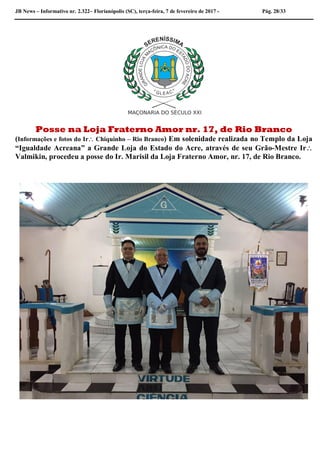 JB News – Informativo nr. 2.322– Florianópolis (SC), terça-feira, 7 de fevereiro de 2017 - Pág. 28/33
Posse na Loja Fraterno Amor nr. 17, de Rio Branco
(Informações e fotos do Ir Chiquinho – Rio Branco) Em solenidade realizada no Templo da Loja
“Igualdade Acreana” a Grande Loja do Estado do Acre, através de seu Grão-Mestre Ir
Valmikin, procedeu a posse do Ir. Marisil da Loja Fraterno Amor, nr. 17, de Rio Branco.
 