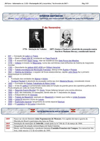 JB News – Informativo nr. 2.322– Florianópolis (SC), terça-feira, 7 de fevereiro de 2017 - Pág. 3/33
7 de fevereiro
1778 – Iniciação de Voltaire 1857: Gustave Flaubert é absolvido da acusação contra
Seu livro Madame Bovary, considerado imoral.
 457 — Coroação de Leão I, o Trácio.
 1550 — Eleito o Papa Júlio III, sucedendo ao Papa Paulo III.
 1756 — É assassinado Sepé Tiaraju, líder da resistência dos Sete Povos das Missões.
 1778 — Voltaire é iniciado na Maçonaria, numa das cerimônias mais brilhantes da história da maçonaria
mundial.
 1785 — Descoberta da galáxia NGC 4038 por William Herschel.
 1792 — Tabela cronológica da Revolução Francesa: aliança entre Áustria e Prússia.
 1821 — História da Antártica: o caçador de focas estadunidense, capitão John Davis faz o primeiro
desembarque no continente.
 1857
 Fundação dos condados de Alpena e Antrim.
 Gustave Flaubert é absolvido da acusação contra seu livro Madame Bovary, considerado imoral.
 1900 — Formação do Partido Trabalhista do Reino Unido.
 1923 — O dia do gráfico é comemorado nesta data em função da grande greve dos operários gráficos de S.
Paulo dirigida por João da Costa Pimenta.
 1944 — Segunda Guerra Mundial: Em Anzio, forças italianas lançam uma contra-ofensiva.
 1969 — AI-6: são realizadas 33 cassações, dentre elas de 11 deputados da Arena.
 1974 — Independência de Granada.
 1992 — Tratado de Maastricht: assinado em Maastricht o tratado que institui a União Europeia.
 1996 — Letsie III assume o trono do Lesoto.
 1999 — Exploração espacial: lançamento da sonda espacial Stardust.
 2004 — O Legislativo do Sri Lanka é dissolvido.
1809 Nasce na vila do Desterro João Nepomuceno de Menezes. Foi capitão-de-mar-e-guerra da
Marinha do Brasil e participou das lutas no Prata.
1869 Instalação do município de Joinville, criado pela Lei nº 566 de 15 de março de 1866.
1893 Inauguração da estação meteorológica de Santa Catarina.
1969 Morre, em Florianópolis, o professor latinista Custódio Francisco de Campos. Era natural de São
José, onde nasceu a 12 de novembro de 1895.
EVENTOS HISTÓRICOS
(Fonte: https://pt.wikipedia.org/wiki) Aprofunde seu conhecimento clicando nas palavras sublinhadas
Fatos históricos de santa Catarina
 