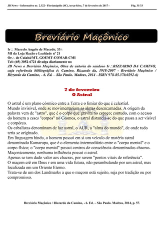 JB News – Informativo nr. 2.322– Florianópolis (SC), terça-feira, 7 de fevereiro de 2017 - Pág. 31/33
Ir Marcelo Angelo de Macedo, 33∴
MI da Loja Razão e Lealdade nº 21
Or de Cuiabá/MT, GOEMT-COMAB-CMI
Tel: (65) 3052-6721 divulga diariamente no
JB News o Breviário Maçônico, Obra de autoria do saudoso IrRIZZARDO DA CAMINO,
cuja referência bibliográfica é: Camino, Rizzardo da, 1918-2007 - Breviário Maçônico /
Rizzardo da Camino, - 6. Ed. – São Paulo. Madras, 2014 - ISBN 978-85.370.0292-6)
7 de fevereiro
O Astral
O astral é um plano cósmico entre a Terra e o limiar do que é celestial.
Mundo invisível, onde se movimentariam as almas desencarnadas. A origem da
palavra vem de "astro", que é o corpo que gravita no espaço; contudo, com o acesso
do homem a esses "corpos" no Cosmos, o astral distancia-se do que passa a ser visível
e corpóreo.
Os cabalistas denominam de luz astral, o AUR, a "alma do mundo", de onde tudo
teria se originado.
Em linguagem hindu, o homem possui em si um veículo de matéria astral
denominado Kamarupa, que é o elemento intermediário entre o "corpo mental" e o
corpo físico; o "corpo mental" possui centros de consciência denominados chacras.
Maçonicamente, nenhuma influência possui o astral.
Apenas se tem dado valor aos chacras, por serem "pontos vitais de referência".
O maçom crê em Deus r em uma vida futura, não perambulando por um astral, mas
localizada em um Oriente Eterno.
Trata-se de um dos Landmarks a que o maçom está sujeito, seja por tradição ou por
compromisso.
Breviário Maçônico / Rizzardo da Camino, - 6. Ed. – São Paulo. Madras, 2014, p. 57.
 