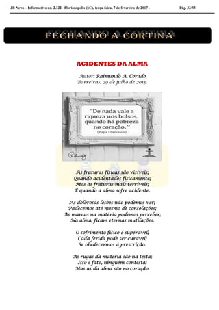 JB News – Informativo nr. 2.322– Florianópolis (SC), terça-feira, 7 de fevereiro de 2017 - Pág. 32/33
ACIDENTES DA ALMA
Autor: Raimundo A. Corado
Barreiras, 29 de julho de 2015.
As fraturas físicas são visíveis;
Quando acidentados fisicamente;
Mas as fraturas mais terríveis;
É quando a alma sofre acidente.
As dolorosas lesões não podemos ver;
Padecemos até mesmo de consolações;
As marcas na matéria podemos perceber;
Na alma, ficam eternas mutilações.
O sofrimento físico é superável;
Cada ferida pode ser curável;
Se obedecermos à prescrição.
As rugas da matéria são na testa;
Isso é fato, ninguém contesta;
Mas as da alma são no coração.
 