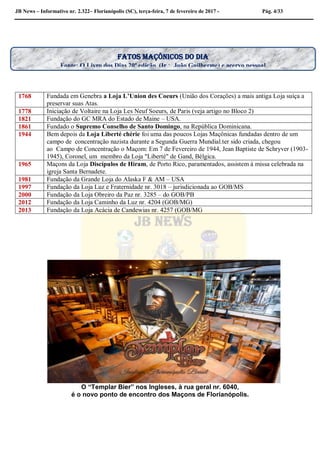 JB News – Informativo nr. 2.322– Florianópolis (SC), terça-feira, 7 de fevereiro de 2017 - Pág. 4/33
1768 Fundada em Genebra a Loja L’Union des Coeurs (União dos Corações) a mais antiga Loja suíça a
preservar suas Atas.
1778 Iniciação de Voltaire na Loja Les Neuf Soeurs, de Paris (veja artigo no Bloco 2)
1821 Fundação do GC MRA do Estado de Maine – USA.
1861 Fundado o Supremo Conselho de Santo Domingo, na República Dominicana.
1944 Bem depois da Loja Liberté chérie foi uma das poucos Lojas Maçônicas fundadas dentro de um
campo de concentração nazista durante a Segunda Guerra Mundial.ter sido criada, chegou
ao Campo de Concentração o Maçom: Em 7 de Fevereiro de 1944, Jean Baptiste de Schryver (1903-
1945), Coronel, um membro da Loja "Liberté" de Gand, Bélgica.
1965 Maçons da Loja Discípulos de Hiram, de Porto Rico, paramentados, assistem à missa celebrada na
igreja Santa Bernadete.
1981 Fundação da Grande Loja do Alaska F & AM – USA
1997 Fundação da Loja Luz e Fraternidade nr. 3018 – jurisdicionada ao GOB/MS
2000 Fundação da Loja Obreiro da Paz nr. 3285 – do GOB/PB
2012 Fundação da Loja Caminho da Luz nr. 4204 (GOB/MG)
2013 Fundação da Loja Acácia de Candewias nr. 4257 (GOB/MG
O “Templar Bier” nos Ingleses, à rua geral nr. 6040,
é o novo ponto de encontro dos Maçons de Florianópolis.
Fatos maçônicos do dia
Fonte: O Livro dos Dias 20ª edição (Ir João Guilherme) e acervo pessoal
 