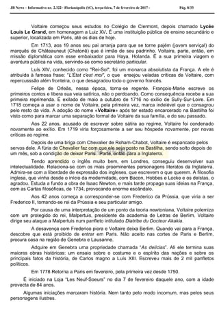 JB News – Informativo nr. 2.322– Florianópolis (SC), terça-feira, 7 de fevereiro de 2017 - Pág. 8/33
Voltaire começou seus estudos no Colégio de Clermont, depois chamado Lycée
Louis Le Grand, em homenagem a Luiz XV. É uma instituição pública de ensino secundário e
superior, localizada em Paris, até os dias de hoje.
Em 1713, aos 19 anos seu pai arranja para que se torne pajém (jovem serviçal) do
marquês de Châteauneut (Chatonê) que é irmão de seu padrinho. Voltaire, parte, então, em
missão diplomática com esse embaixador para Haya, Holanda. É a sua primeira viagem e
aventura pública na vida, servindo-se como secretário particular.
Luís XIV, conhecido como "Rei-Sol", foi um monarca absolutista da França. A ele é
atribuída à famosa frase: "L'État c'est moi", o que ensejou veladas críticas de Voltaire, com
repercusssão além fronteira, o que desagradou todo o governo francês.
Felipe de Orleãs, nessa época, torna-se regente. François-Marie escreve os
primeiros contos e libera sua veia satírica, não o perdoando. Como consequência recebe a sua
primeira reprimenda. É exilado de maio a outubro de 1716 no exílio de Sully-Sur-Loire. Em
1718 começa a usar o nome de Voltaire, pela primeira vez, marca indelével que o consagrou
pelo resto da vida. A adoção do nome «Voltaire» após ter estado encarcerado na Bastilha foi
visto como para marcar uma separação formal de Voltaire da sua família, e do seu passado.
Aos 22 anos, acusado de escrever sobre sátira ao regime, Voltaire foi condenado
novamente ao exílio. Em 1719 viria forçosamente a ser seu hóspede novamente, por novas
críticas ao regime.
Depois de uma briga com Chevalier de Roham-Chabot, Voltaire é espancado pelos
servos dele. A fúria de Chevalier faz com que ele seja posto na Bastilha, sendo solto depois de
um mês, sob a condição de deixar Paris. Parte, então para a Inglaterra.
Tendo aprendido o inglês muito bem, em Londres, conseguiu desenvolver sua
intelectualidade. Relaciona-se com os mais proeminentes personagens literatos da Inglaterra.
Admira-se com a liberdade de expressão dos ingleses, que escrevem o que querem. A filosofia
inglesa, que vinha desde o início da modernidade, com Bacon, Hobbes e Locke e os deístas, o
agradou. Estuda a fundo a obra de Isaac Newton, e mais tarde propaga suas ideias na França,
com as Cartas filosóficas, de 1734, provocando enorme escândalo.
Aos 42 anos começa a corresponder-se com Frederico da Prússia, que viria a ser
Frederico II, tornando-se rei da Prússia e seu particular amigo.
Por causa de uma interpretação de um ponto da teoria newtoniana, Voltaire polemiza
com um protegido do rei, Malpertuis, presidente da academia de Letras de Berlim. Voltaire
dirige seu ataque a Malpertuis num panfleto intitulado Diatribe du Docteur Akakia.
A desavença com Frederico piora e Voltaire deixa Berlim. Quando vai para a França,
descobre que está proibido de entrar em Paris. Não aceito nas cortes de Paris e Berlim,
procura casa na região de Genebra e Lausanne.
Adquire em Genebra uma propriedade chamada “As delícias”. Ali ele termina suas
maiores obras históricas: um ensaio sobre o costume e o espírito das nações e sobre os
principais fatos da história, de Carlos magno a Luís XIII. Escreveu mais de 2 mil panfletos
políticos.
Em 1778 Retorna a Paris em fevereiro, pela primeira vez desde 1750.
É iniciado na Loja “Les Neuf-Soeurs” no dia 7 de fevereiro daquele ano, com a idade
provecta de 84 anos.
Algumas iniciações marcaram história. Nem tanto pelo modo incomum, mas pelos seus
personagens ilustres.
 