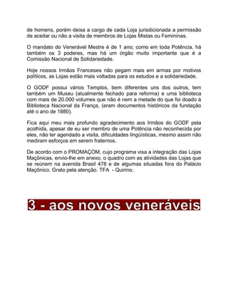 de homens, porém deixa a cargo de cada Loja jurisdicionada a permissão
de aceitar ou não a visita de membros de Lojas Mistas ou Femininas.
O mandato do Venerável Mestre é de 1 ano; como em toda Potência, há
também os 3 poderes, mas há um órgão muito importante que é a
Comissão Nacional de Solidariedade.
Hoje nossos Irmãos Franceses não pegam mais em armas por motivos
políticos, as Lojas estão mais voltadas para os estudos e a solidariedade.
O GODF possui vários Templos, bem diferentes uns dos outros, tem
também um Museu (atualmente fechado para reforma) e uma biblioteca
com mais de 20.000 volumes que não é nem a metade do que foi doado à
Biblioteca Nacional da França, (eram documentos históricos da fundação
até o ano de 1880).
Fica aqui meu mais profundo agradecimento aos Irmãos do GODF pela
acolhida, apesar de eu ser membro de uma Potência não reconhecida por
eles, não ter agendado a visita, dificuldades lingüísticas, mesmo assim não
mediram esforços em serem fraternos.
De acordo com o PROMAÇOM, cujo programa visa a integração das Lojas
Maçônicas, envio-lhe em anexo, o quadro com as atividades das Lojas que
se reúnem na avenida Brasil 478 e de algumas situadas fora do Palácio
Maçônico. Grato pela atenção. TFA - Quirino.
 