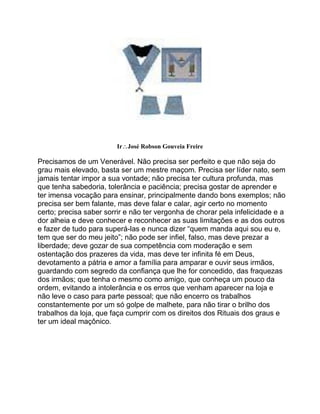 IrJosé Robson Gouveia Freire
Precisamos de um Venerável. Não precisa ser perfeito e que não seja do
grau mais elevado, basta ser um mestre maçom. Precisa ser líder nato, sem
jamais tentar impor a sua vontade; não precisa ter cultura profunda, mas
que tenha sabedoria, tolerância e paciência; precisa gostar de aprender e
ter imensa vocação para ensinar, principalmente dando bons exemplos; não
precisa ser bem falante, mas deve falar e calar, agir certo no momento
certo; precisa saber sorrir e não ter vergonha de chorar pela infelicidade e a
dor alheia e deve conhecer e reconhecer as suas limitações e as dos outros
e fazer de tudo para superá-las e nunca dizer “quem manda aqui sou eu e,
tem que ser do meu jeito”; não pode ser infiel, falso, mas deve prezar a
liberdade; deve gozar de sua competência com moderação e sem
ostentação dos prazeres da vida, mas deve ter infinita fé em Deus,
devotamento a pátria e amor a família para amparar e ouvir seus irmãos,
guardando com segredo da confiança que lhe for concedido, das fraquezas
dos irmãos; que tenha o mesmo como amigo, que conheça um pouco da
ordem, evitando a intolerância e os erros que venham aparecer na loja e
não leve o caso para parte pessoal; que não encerro os trabalhos
constantemente por um só golpe de malhete, para não tirar o brilho dos
trabalhos da loja, que faça cumprir com os direitos dos Rituais dos graus e
ter um ideal maçônico.
 