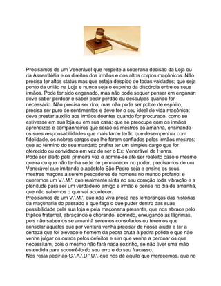 Precisamos de um Venerável que respeite a soberana decisão da Loja ou
da Assembléia e os direitos dos irmãos e dos altos corpos maçônicos. Não
precisa ter altos status mas que esteja despido de todas vaidades; que seja
ponto da união na Loja e nunca seja o espinho da discórdia entre os seus
irmãos. Pode ter sido enganado, mas não pode sequer pensar em enganar;
deve saber perdoar e saber pedir perdão ou desculpas quando for
necessário. Não precisa ser rico, mas não pode ser pobre de espírito,
precisa ser puro de sentimentos e deve ter o seu ideal de vida maçônica;
deve prestar auxílio aos irmãos doentes quando for procurado, como se
estivesse em sua loja ou em sua casa; que se preocupe com os irmãos
aprendizes e companheiros que serão os mestres do amanhã, ensinando-
os sues responsabilidades que mais tarde terão que desempenhar com
fidelidade, os nobres cargos que lhe forem confiados pelos irmãos mestres;
que ao término do seu mandato prefira ter um simples cargo que for
oferecido ou convidado em vez de ser o Ex: Venerável de Honra.
Pode ser eleito pela primeira vez e admite-se até ser reeleito caso o mesmo
queira ou que não tenha sede de permanecer no poder; precisamos de um
Venerável que imitando o apóstolo São Pedro seja e ensine os seus
mestres maçons a serem pescadores de homens no mundo profano; e
queremos um V.'.M.'. que realmente sinta no seu coração toda vibração e a
plenitude para ser um verdadeiro amigo e irmão e pense no dia de amanhã,
que não sabemos o que vai acontecer.
Precisamos de um V.'.M.'. que não viva preso nas lembranças das histórias
da maçonaria do passado e que faça o que puder dentro das suas
possibilidade pela sua loja e pela maçonaria presente, que nos abrace pelo
tríplice fraternal, abraçando e chorando, sorrindo, enxugando as lágrimas,
pois não sabemos se amanhã seremos consolados ou teremos que
consolar aqueles que por ventura venha precisar de nossa ajuda e ter a
certeza que foi elevado o homem da pedra bruta à pedra polida e que não
venha julgar os outros pelos defeitos e sim que venha a perdoar os que
necessitam, pois o mesmo não fará nada sozinho, se não tiver uma mão
estendida para socorrê-lo do seu erro e do seu fracasso.
Nos resta pedir ao G.'.A.'.D.'.U.'. que nos dê aquilo que merecemos, que no
 