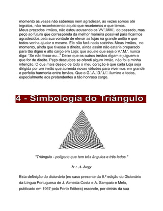 momento as vezes não sabemos nem agradecer, as vezes somos até
ingratos, não reconhecendo aquilo que recebemos e que temos.
Meus prezados irmãos, não estou acusando os VV.'.MM.'. do passado, mas
peço ao futuro que corresponda da melhor maneira possível para ficarmos
agradecidos pela sua vontade de elevar as lojas na grande união e que
todos venha ajudar o mesmo. Ele não fará nada sozinho. Meus irmãos, no
momento, ainda que tivesse o direito, ainda assim não estaria preparado
para tão digno e alto cargo em Loja; que aquele que seja o V.'.M.'. nunca
diga: “Se não fosse eu...” Deixe que os outros irmãos digam e julguem o
que for de direito. Peço desculpas se ofendi algum irmão, não foi a minha
intenção. O que mais desejo de todo o meu coração é que cada Loja seja
dirigida por um irmão que aprenda novas virtudes para vivermos em grande
e perfeita harmonia entre Irmãos. Que o G.'.A.'.D.'.U.'. ilumine a todos,
especialmente aos pretendentes a tão honroso cargo.
"Triângulo - poligono que tem três ângulos e três lados."
Ir A. Jorge
Esta definição do dicionário (no caso presente da 6.º edição do Dicionário
da Língua Portuguesa de J. Almeida Costa e A. Sampaio e Melo,
publicado em 1967 pela Porto Editora) esconde, por detrás da sua
 