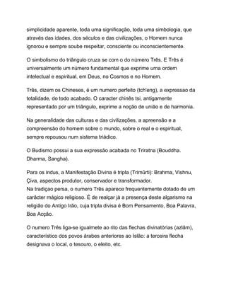 simplicidade aparente, toda uma significação, toda uma simbologia, que
através das idades, dos séculos e das civilizações, o Homem nunca
ignorou e sempre soube respeitar, consciente ou inconscientemente.
O simbolismo do triângulo cruza se com o do número Três. E Três é
universalmente um número fundamental que exprime urna ordem
intelectual e espiritual, em Deus, no Cosmos e no Homem.
Três, dizem os Chineses, é um numero perfeito (tch'eng), a expressao da
totalidade, do todo acabado. O caracter chinês tsi, antigamente
representado por um triângulo, exprime a noção de união e de harmonia.
Na generalidade das culturas e das civilizações, a apreensão e a
compreensão do homem sobre o mundo, sobre o real e o espiritual,
sempre repousou num sistema triádico.
O Budismo possui a sua expressão acabada no Triratna (Bouddha.
Dharma, Sangha).
Para os indus, a Manifestação Divina é tripla (Trimûrti): Brahma, Vishnu,
Çiva, aspectos produtor, conservador e transformador.
Na tradiçao persa, o numero Três aparece frequentemente dotado de um
carâcter mágico religioso. É de realçar jà a presença deste algarismo na
religião do Antigo Irão, cuja tripla divisa é Bom Pensamento, Boa Palavra,
Boa Acção.
O numero Três liga-se igualmete ao rito das flechas divinatórias (azlâm),
característico dos povos árabes anteriores ao Islão: a terceira flecha
designava o local, o tesouro, o eleito, etc.
 