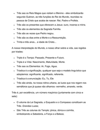  Três sao os Reis Magos que visitam o Menino - eles simbolizarão
segundo Guénon, as três funções do Rei do Mundo, reunidas na
pessoa de Cristo que acaba de nascer: Rei, Padre e Profeta.
 Três são os presentes que oferecem a Jesus: ouro, incenso e mirra.
 Três são os elementos da Sagrada Família.
 Três são as vezes que Pedro negou.
 Três são os dias entre a Morte e a Ressurreição.
 Trinta e três anos... a idade de Cristo...
A nossa interpretação do Mundo, o nosso olhar sobre a vida, sao regidos
por triades:
 Triplo é o Tempo: Passado, Presente e Futuro.
 Tripla é a Vida: Nascimento, Maturidade, Morte.
 Três sao os Elementos: Ar, Fogo, Agua.
 Triadica é a significação, qualquer que seja o modelo linguístico que
adoptemos: significante, significado, referente.
 Triadica é a enunciação: Eu, Tu, Ele
 Três são ainda, na nossa rotina urbana, as luzes que nos regem nos
semáforos que já quase não olhamos -vermelho, amarelo, verde.
Três é, por excelência, um número maçónico (juntamente com cinco e
sete):
 O volume da Lei Sagrada, o Esquadro e o Compasso constituem as
Três .Grandes Luzes;
 São Três as colunas do Templo: jónica, dórica e corintia,
simbolizando a Sabedoria, a Força e a Beleza;
 