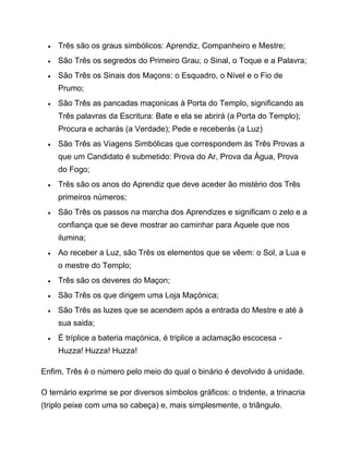  Três são os graus simbólicos: Aprendiz, Companheiro e Mestre;
 São Três os segredos do Primeiro Grau; o Sinal, o Toque e a Palavra;
 São Três os Sinais dos Maçons: o Esquadro, o Nível e o Fio de
Prumo;
 São Três as pancadas maçonicas à Porta do Templo, significando as
Três palavras da Escritura: Bate e ela se abrirá (a Porta do Templo);
Procura e acharás (a Verdade); Pede e receberás (a Luz)
 São Três as Viagens Simbólicas que correspondem às Três Provas a
que um Candidato é submetido: Prova do Ar, Prova da Água, Prova
do Fogo;
 Três são os anos do Aprendiz que deve aceder ão mistério dos Três
primeiros números;
 São Três os passos na marcha dos Aprendizes e significam o zelo e a
confiança que se deve mostrar ao caminhar para Aquele que nos
ilumina;
 Ao receber a Luz, são Três os elementos que se vêem: o Sol, a Lua e
o mestre do Templo;
 Três são os deveres do Maçon;
 São Três os que dirigem uma Loja Maçónica;
 São Três as luzes que se acendem após a entrada do Mestre e até à
sua saida;
 É tríplice a bateria maçónica, é triplice a aclamação escocesa -
Huzza! Huzza! Huzza!
Enfim, Três é o número pelo meio do qual o binário é devolvido à unidade.
O ternário exprime se por diversos símbolos gráficos: o tridente, a trinacria
(triplo peixe com uma so cabeça) e, mais simplesmente, o triângulo.
 