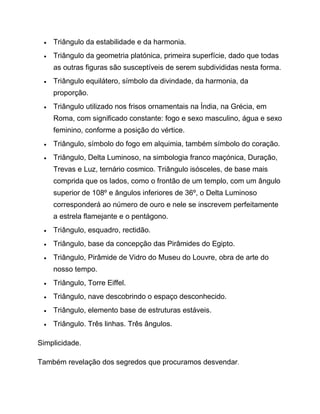  Triângulo da estabilidade e da harmonia.
 Triângulo da geometria platónica, primeira superfície, dado que todas
as outras figuras são susceptíveis de serem subdivididas nesta forma.
 Triângulo equilátero, símbolo da divindade, da harmonia, da
proporção.
 Triângulo utilizado nos frisos ornamentais na Índia, na Grécia, em
Roma, com significado constante: fogo e sexo masculino, água e sexo
feminino, conforme a posição do vértice.
 Triângulo, símbolo do fogo em alquimia, também símbolo do coração.
 Triângulo, Delta Luminoso, na simbologia franco maçónica, Duração,
Trevas e Luz, ternário cosmico. Triângulo isósceles, de base mais
comprida que os lados, como o frontão de um templo, com um ângulo
superior de 108º e ângulos inferiores de 36º, o Delta Luminoso
corresponderá ao número de ouro e nele se inscrevem perfeitamente
a estrela flamejante e o pentágono.
 Triângulo, esquadro, rectidão.
 Triângulo, base da concepção das Pirâmides do Egipto.
 Triângulo, Pirâmide de Vidro do Museu do Louvre, obra de arte do
nosso tempo.
 Triângulo, Torre Eiffel.
 Triângulo, nave descobrindo o espaço desconhecido.
 Triângulo, elemento base de estruturas estáveis.
 Triângulo. Três linhas. Três ângulos.
Simplicidade.
Também revelação dos segredos que procuramos desvendar.
 