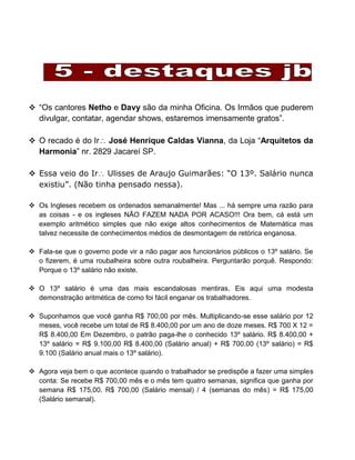  “Os cantores Netho e Davy são da minha Oficina. Os Irmãos que puderem
divulgar, contatar, agendar shows, estaremos imensamente gratos”.
 O recado é do Ir José Henrique Caldas Vianna, da Loja “Arquitetos da
Harmonia” nr. 2829 Jacareí SP.
 Essa veio do Ir Ulisses de Araujo Guimarães: “O 13º. Salário nunca
existiu”. (Não tinha pensado nessa).
 Os Ingleses recebem os ordenados semanalmente! Mas ... há sempre uma razão para
as coisas - e os ingleses NÃO FAZEM NADA POR ACASO!!! Ora bem, cá está um
exemplo aritmético simples que não exige altos conhecimentos de Matemática mas
talvez necessite de conhecimentos médios de desmontagem de retórica enganosa.
 Fala-se que o governo pode vir a não pagar aos funcionários públicos o 13º salário. Se
o fizerem, é uma roubalheira sobre outra roubalheira. Perguntarão porquê. Respondo:
Porque o 13º salário não existe.
 O 13º salário é uma das mais escandalosas mentiras. Eis aqui uma modesta
demonstração aritmética de como foi fácil enganar os trabalhadores.
 Suponhamos que você ganha R$ 700,00 por mês. Multiplicando-se esse salário por 12
meses, você recebe um total de R$ 8.400,00 por um ano de doze meses. R$ 700 X 12 =
R$ 8.400,00 Em Dezembro, o patrão paga-lhe o conhecido 13º salário. R$ 8.400,00 +
13º salário = R$ 9.100,00 R$ 8.400,00 (Salário anual) + R$ 700,00 (13º salário) = R$
9.100 (Salário anual mais o 13º salário).
 Agora veja bem o que acontece quando o trabalhador se predispõe a fazer uma simples
conta: Se recebe R$ 700,00 mês e o mês tem quatro semanas, significa que ganha por
semana R$ 175,00. R$ 700,00 (Salário mensal) / 4 (semanas do mês) = R$ 175,00
(Salário semanal).
 