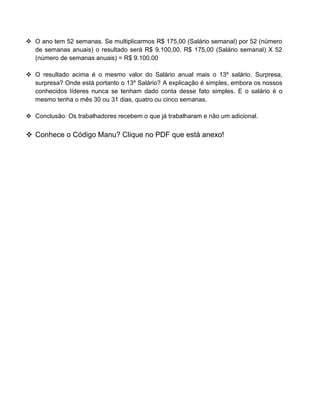  O ano tem 52 semanas. Se multiplicarmos R$ 175,00 (Salário semanal) por 52 (número
de semanas anuais) o resultado será R$ 9.100,00. R$ 175,00 (Salário semanal) X 52
(número de semanas anuais) = R$ 9.100.00
 O resultado acima é o mesmo valor do Salário anual mais o 13º salário. Surpresa,
surpresa? Onde está portanto o 13º Salário? A explicação é simples, embora os nossos
conhecidos líderes nunca se tenham dado conta desse fato simples. E o salário é o
mesmo tenha o mês 30 ou 31 dias, quatro ou cinco semanas.
 Conclusão: Os trabalhadores recebem o que já trabalharam e não um adicional.
 Conhece o Código Manu? Clique no PDF que está anexo!
 