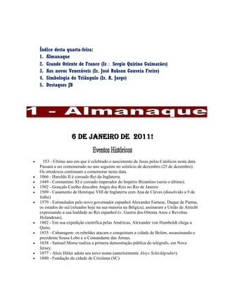 Índice desta quarta-feira:
1. Almanaque
2. Grande Oriente de France (Ir Sergio Quirino Guimarães)
3. Aos novos Veneráveis (Ir. José Robson Gouveia Freire)
4. Simbologia do Triângulo (Ir. A. Jorge)
5. Destaques JB
6 De janeiro de 2011!
 353 - Último ano em que é celebrado o nascimento de Jesus pelos Católicos nesta data.
Passará a ser comemorado no ano seguinte no solstício de dezembro (25 de dezembro).
Os ortodoxos continuam a comemorar nesta data.
 1066 - Haroldo II é coroado Rei da Inglaterra.
 1449 - Constantino XI é coroado imperador do Império Bizantino (seria o último).
 1502 - Gonçalo Coelho descobre Angra dos Reis no Rio de Janeiro
 1509 - Casamento de Henrique VIII de Inglaterra com Ana de Cleves (dissolvido a 9 de
Julho)
 1579 - Estimulados pelo novo governador espanhol Alexander Farnese, Duque de Parma,
os estados do sul (situados hoje na sua maioria na Bélgica), assinaram a União de Atrecht
expressando a sua lealdade ao Rei espanhol (v. Guerra dos Oitenta Anos e Revoltas
Holandesas).
 1802 - Em sua expedição científica pelas Américas, Alexander von Humboldt chega a
Quito.
 1835 - Cabanagem: os rebeldes atacam e conquistam a cidade de Belém, assassinando o
presidente Sousa Lobo e o Comandante das Armas.
 1838 - Samuel Morse realiza a primera demostração pública do telégrafo, em Nova
Jersey.
 1877 - Alois Hitler adota seu novo nome (anteriormente Aloys Schicklgruber).
 1880 - Fundação da cidade de Criciúma (SC)
 