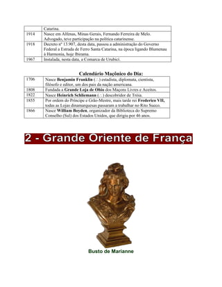 Catarina.
1914 Nasce em Alfenas, Minas Gerais, Fernando Ferreira de Melo.
Advogado, teve participação na política catarinense.
1918 Decreto nº 13.907, desta data, passou a administração do Governo
Federal a Estrada de Ferro Santa Catarina, na época ligando Blumenau
à Harmonia, hoje Ibirama.
1967 Instalada, nesta data, a Comarca de Urubicí.
Calendário Maçônico do Dia:
1706 Nasce Benjamin Franklin () estadista, diplomata, cientista,
filósofo e editor, um dos pais da nação americana.
1808 Fundada a Grande Loja de Ohio dos Maçons Livres e Aceitos.
1822 Nasce Heinrich Schliemann () descobridor de Tróia.
1855 Por ordem do Príncipe e Grão-Mestre, mais tarde rei Frederico VII,
todas as Lojas dinamarquesas passaram a trabalhar no Rito Sueco.
1866 Nasce William Boyden, organizador da Biblioteca do Supremo
Conselho (Sul) dos Estados Unidos, que dirigiu por 46 anos.
Busto de Marianne
 