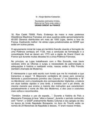 IrSérgio Quirino Guimarães
Saudações estimados Irmãos,
Retornei de Paris onde visitei o
GRAND ORIENT de FRANCE
16, Rue Cadet 75009, Paris. Endereço da maior e mais poderosa
Obediência Maçônica Francesa; em seus quadros estão aproximadamente
40.000 Obreiros distribuídos em mais de 1000 Lojas, dentro e fora da
França. Explicando melhor: há várias Lojas jurisdicionadas ao GODF que
estão em outros países.
O agrupamento inicial de Lojas em território francês visando a formação de
uma Potência começou em 1728, mas a conclusão da formatação e a
consolidação final se deram em 1773 sob a égide de Grand Orient de
France que durante muitas décadas foi a única Potência Francesa.
No princípio, as Lojas trabalhavam com o Rito Escocês, mas havia
variáveis entre as Oficinas e surgiu a necessidade da padronização e
adequações à história e realidade vivida, nasceu então o Rito Francês
(também chamado de Moderno).
É interessante o que está escrito num livreto que me foi mostrado e que
transcrevo a seguir: “A Maçonaria verdadeira de nosso país conserva
fielmente o posicionamento primitivo das Colunas “J” no Setentrião e “B”
no Meridional, com a localização dos correspondentes Vigilantes, a bateria
em duas batidas rápidas e uma lenta, a entrada com o pé direito, da
mesma maneira que ensina a maioria das instruções que caracterizam
paradoxalmente o nome de Rito dos Modernos, e dos usos e costumes
mais velhos e reconhecidos.
“Também, introduz o uso da espada,...”. Durante a história do País a
Maçonaria Francesa já teve “altos e baixos”, durante o período conhecido
com “Terror”, o GODF praticamente Abateu Colunas e seu apogeu se deu
na época do Irmão Napoleão Bonaparte; no Arco do Triunfo estão os
nomes de 24 Marechais de Napoleão e desses, 17 eram nossos Irmãos.
 
