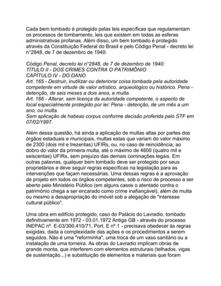 Cada bem tombado é protegido pelas leis específicas que regulamentam
os processos de tombamento, leis que existem em todas as esferas
administrativas profanas. Além disso, um bem tombado é protegido
através da Constituição Federal do Brasil e pelo Código Penal - decreto lei
n°2848, de 7 de dezembro de 1940:
Código Penal, decreto lei n°2848, de 7 de dezembro de 1940:
TÍTULO II - DOS CRIMES CONTRA O PATRIMÔNIO
CAPÍTULO IV - DO DANO
Art. 165 - Destruir, inutilizar ou deteriorar coisa tombada pela autoridade
competente em virtude de valor artístico, arqueológico ou histórico. Pena -
detenção, de seis meses a dois anos, e multa.
Art. 166 - Alterar, sem licença da autoridade competente, o aspecto de
local especialmente protegido por lei: Pena - detenção, de um mês a um
ano, ou multa.
Sem aplicação de habeas corpus conforme decisão proferida pelo STF em
07/02/1997.
Além dessa questão, há ainda a aplicação de multas altas por partes dos
órgãos estaduais e municipais, multas estas que variam do valor máximo
de 2300 (dois mil e trezentas) UFIRs, ou, no caso de reincidência, ao
dobro do valor da primeira multa, até o máximo de 4600 (quatro mil e
seiscentas) UFIRs, sem prejuízo das demais cominações legais. Em
outras palavras, qualquer bem tombado deve ser protegido por seus
proprietários e deve seguir regras específicas na legislação para as
intervenções que façam necessárias. Uma dessas regras é a aprovação
de projeto em todos os órgãos competentes, sob o risco de processo a ser
aberto pelo Ministério Público (em alguns casos o atentado contra o
patrimônio chega a ser encarado como crime inafiançável), além de multa
ou mesmo a desapropriação do imóvel sob a alegação de "interesse
cultural público".
Uma obra em edifício protegido, caso do Palácio do Lavradio, tombado
definitivamente em 1972 - 03.01.1972 Antiga GB - através do processo
INEPAC nº. E-03/300.410/71, Port. E nº.1 - precisava obedecer às regras
exigidas, dada a complexidade das ações e os procedimentos a serem
seguidos. Não é uma "reforminha", uma troca de um vaso sanitário ou a
instalação de uma torneira. As obras do Lavradio implicam obras de
grande monta, que interferem com elementos estruturais (telhados, vigas
de sustentação...) e substituição de elementos e materiais que foram
 