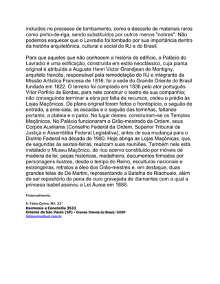 incluídos no processo de tombamento, como o descarte de materiais raros
como pinho-de-riga, sendo substituídos por outros menos "nobres". Não
podemos esquecer que o Lavradio foi tombado por sua importância dentro
da história arquitetônica, cultural e social do RJ e do Brasil.
Para que aqueles que não conhecem a história do edifício, o Palácio do
Lavradio é uma edificação, construída em estilo neoclássico, cuja planta
original é atribuída a Auguste Henri Victor Grandjean de Montigny,
arquiteto francês, responsável pela remodelação do RJ e integrante da
Missão Artística Francesa de 1816; foi a sede do Grande Oriente do Brasil
fundado em 1822. O terreno foi comprado em 1836 pelo ator português
Vítor Porfírio de Bordas, para nele construir o teatro de sua companhia;
não conseguindo terminar a obra por falta de recursos, cedeu o prédio às
Lojas Maçônicas. Do plano original foram feitos o frontispício, o saguão de
entrada, a ante-sala, as escadas e o saguão das torrinhas, faltando
portanto, a plateia e o palco. No lugar destes, construíram-se os Templos
Maçônicos. No Palácio funcionaram o Grão-mestrado da Ordem, seus
Corpos Auxiliares (Conselho Federal da Ordem, Superior Tribunal de
Justiça e Assembléia Federal Legislativa), antes de sua mudança para o
Distrito Federal na década de 1980. Hoje abriga as Lojas Maçônicas, que,
de segundas às sextas-feiras, realizam suas reuniões. Também nele está
instalado o Museu Maçônico, de rico acervo constituído por móveis de
madeira de lei, peças históricas, medalheiro, documentos firmados por
personagens ilustres, desde o tempo do Reino, esculturas nacionais e
estrangeiras, retratos a óleo dos Grão-mestres e, em destaque, duas
grandes telas de De Martini, representando a Batalha do Riachuelo, além
de ser repositório da pena de ouro gravejada de diamantes com a qual a
princesa Isabel assinou a Lei Áurea em 1888.
Fraternalmente,
Ir. Fábio Cyrino, M.I. 33°
Harmonia e Concórdia 3522
Oriente de São Paulo (SP) - Grande Oriente do Brasil/ GOSP
fabiocyrino@uol.com.br
 