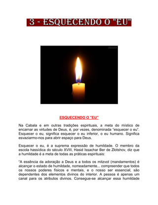 ESQUECENDO O "EU"
Na Cabala e em outras tradições espirituais, a meta do místico de
encarnar as virtudes de Deus, é, por vezes, denominada “esquecer o eu”.
Esquecer o eu, significa esquecer o eu inferior, o eu humano. Significa
esvaziarmo-nos para abrir espaço para Deus.
Esquecer o eu, é a suprema expressão de humildade. O membro da
escola hassídica do século XVIII, Hasid Issachar Ber de Zlotshov, diz que
a humildade é a meta de todas as práticas espirituais:
“A essência da adoração a Deus e a todos os mitzvot (mandamentos) é
alcançar o estado de humildade, nomeadamente... compreender que todos
os nossos poderes físicos e mentais, e o nosso ser essencial, são
dependentes dos elementos divinos do interior. A pessoa é apenas um
canal para os atributos divinos. Consegue-se alcançar essa humildade
 