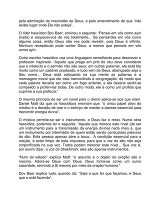 pela admiração da imensidão de Deus, e pelo entendimento de que “não
existe lugar onde Ele não esteja”.
O líder hassídico Bov Baer, ensinou o seguinte: “Pensai em vós como ayin
(nada) e esquecei-vos de vós totalmente... Se pensardes em vós como
alguma coisa, então Deus não vos pode revestir, pois Deus é infinito.
Nenhum receptáculo pode conter Deus, a menos que penseis em vós
como ayin.
Outro escritor hassídico usa uma linguagem semelhante para descrever o
professor inspirado: “Aquele que prega em prol do céu deve considerar
que o intelecto e o sermão não são seus; em outras palavras, ele está tão
morto como um cadáver pisoteado, e tudo vem de Deus, abençoado seja o
Seu nome... Deus está colocando na sua mente as palavras e a
mensagem moral que ele está transmitindo à congregação; de modo que
cada palavra deveria ser como um fogo ardente, e ele deveria sentir-se
compelido a proferi-las todas. De outro modo, ele é como um profeta que
suprime a sua profecia.”
O mesmo princípio de ser um canal para o divino aplica-se aos que oram.
Daniel Matt diz que os hassídicos ensinam que: “o único papel ativo do
místico é a decisão de orar e o esforço de manter a clareza essencial para
transmitir energia divina”.
O místico permite-se ser o instrumento, e Deus faz o resto. Numa obra
hassídica, podemos ler o seguinte: “Aquele que merece este nível (de ser
um instrumento para a transmissão da energia divina) nada mais é, que
um instrumento por intermédio de quem estão sendo conduzidas palavras
do alto. Esta pessoa apenas abre a boca... A condição essencial para a
oração, é estar limpo de toda impureza, para que a voz do alto não seja
corporificada na sua voz. Todos podem merecer este nível... Sua voz é,
por assim dizer, a voz da Shekhinah; eles são apenas instrumentos.
“Num tal estado” explica Matt: “o assunto e o objeto da oração são o
mesmo. Adora-se Deus com Deus. Deus torna-se como um sumo
sacerdote, servindo a Si mesmo por meio da oração humana.”
Dov Baer explica tudo, quando diz: “Seja o que for que façamos, é Deus
que o está fazendo”.
 