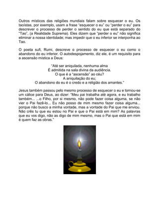 Outros místicos das religiões mundiais falam sobre esquecer o eu. Os
taoístas, por exemplo, usam a frase “esquecer o eu” ou “perder o eu” para
descrever o processo de perder o sentido do eu que está separado do
“Tao”, (a Realidade Suprema). Eles dizem que “perder o eu” não significa
eliminar a nossa identidade; mas impedir que o eu inferior se interponha ao
Tao.
O poeta sufi, Rumi, descreve o processo de esquecer o eu como o
abandono do eu inferior. O autodespojamento, diz ele, é um requisito para
a ascensão mística a Deus:
“Até ser aniquilada, nenhuma alma
É admitida na sala divina da audiência.
O que é a “ascensão” ao céu?
A aniquilação do eu;
O abandono do eu é o credo e a religião dos amantes.”
Jesus também passou pelo mesmo processo de esquecer o eu e tornou-se
um cálice para Deus, ao dizer: “Meu pai trabalha até agora, e eu trabalho
também... ...o Filho, por si mesmo, não pode fazer coisa alguma, se não
vier o Pai fazê-lo... Eu não posso de mim mesmo fazer coisa alguma...
porque não busco a minha vontade, mas a vontade do Pai que me enviou.
Não crês tu que eu estou no Pai e que o Pai está em mim? As palavras
que eu vos digo, não as digo de mim mesmo, mas o Pai que está em mim
é quem faz as obras.”
 