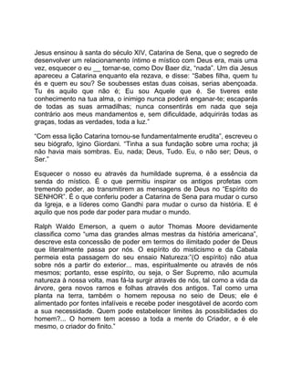 Jesus ensinou à santa do século XIV, Catarina de Sena, que o segredo de
desenvolver um relacionamento íntimo e místico com Deus era, mais uma
vez, esquecer o eu __ tornar-se, como Dov Baer diz, “nada”. Um dia Jesus
apareceu a Catarina enquanto ela rezava, e disse: “Sabes filha, quem tu
és e quem eu sou? Se soubesses estas duas coisas, serias abençoada.
Tu és aquilo que não é; Eu sou Aquele que é. Se tiveres este
conhecimento na tua alma, o inimigo nunca poderá enganar-te; escaparás
de todas as suas armadilhas; nunca consentirás em nada que seja
contrário aos meus mandamentos e, sem dificuldade, adquirirás todas as
graças, todas as verdades, toda a luz.”
“Com essa lição Catarina tornou-se fundamentalmente erudita”, escreveu o
seu biógrafo, Igino Giordani. “Tinha a sua fundação sobre uma rocha; já
não havia mais sombras. Eu, nada; Deus, Tudo. Eu, o não ser; Deus, o
Ser.”
Esquecer o nosso eu através da humildade suprema, é a essência da
senda do místico. É o que permitiu inspirar os antigos profetas com
tremendo poder, ao transmitirem as mensagens de Deus no “Espírito do
SENHOR”. É o que conferiu poder a Catarina de Sena para mudar o curso
da Igreja, e a líderes como Gandhi para mudar o curso da história. E é
aquilo que nos pode dar poder para mudar o mundo.
Ralph Waldo Emerson, a quem o autor Thomas Moore devidamente
classifica como “uma das grandes almas mestras da história americana”,
descreve esta concessão de poder em termos do ilimitado poder de Deus
que literalmente passa por nós. O espírito do misticismo e da Cabala
permeia esta passagem do seu ensaio Natureza:”(O espírito) não atua
sobre nós a partir do exterior... mas, espiritualmente ou através de nós
mesmos; portanto, esse espírito, ou seja, o Ser Supremo, não acumula
natureza à nossa volta, mas fá-la surgir através de nós, tal como a vida da
árvore, gera novos ramos e folhas através dos antigos. Tal como uma
planta na terra, também o homem repousa no seio de Deus; ele é
alimentado por fontes infalíveis e recebe poder inesgotável de acordo com
a sua necessidade. Quem pode estabelecer limites às possibilidades do
homem?... O homem tem acesso a toda a mente do Criador, e é ele
mesmo, o criador do finito.”
 