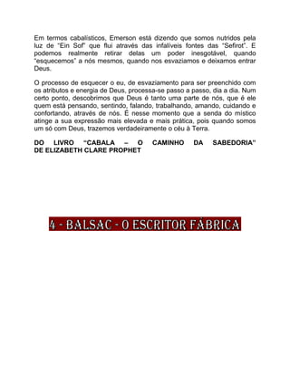 Em termos cabalísticos, Emerson está dizendo que somos nutridos pela
luz de “Ein Sof” que flui através das infalíveis fontes das “Sefirot”. E
podemos realmente retirar delas um poder inesgotável, quando
“esquecemos” a nós mesmos, quando nos esvaziamos e deixamos entrar
Deus.
O processo de esquecer o eu, de esvaziamento para ser preenchido com
os atributos e energia de Deus, processa-se passo a passo, dia a dia. Num
certo ponto, descobrimos que Deus é tanto uma parte de nós, que é ele
quem está pensando, sentindo, falando, trabalhando, amando, cuidando e
confortando, através de nós. É nesse momento que a senda do místico
atinge a sua expressão mais elevada e mais prática, pois quando somos
um só com Deus, trazemos verdadeiramente o céu à Terra.
DO LIVRO “CABALA – O CAMINHO DA SABEDORIA”
DE ELIZABETH CLARE PROPHET
 