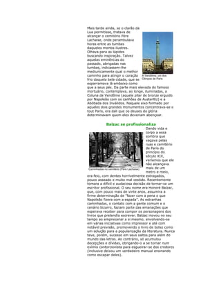 Mais tarde ainda, se o clarão da
Lua permitisse, tratava de
alcançar o cemitério Père
Lachaise, onde perambulava
horas entre as tumbas
daqueles mortos ilustres.
Olhava para as lápides
buscando inspiração. Talvez
aquelas eminências do
passado, abrigadas nas
tumbas, indicassem-lhe
mediunicamente qual o melhor
caminho para atingir o coração
frio daquela bela cidade, que se
esparramava lá embaixo como
que a seus pés. Da parte mais elevada do famoso
mortuário, contemplava, ao longe, iluminadas, a
Coluna de Vendôme (aquele pilar de bronze erguido
por Napoleão com os canhões de Austerltiz) e a
Abóbada dos Inválidos. Naquele eixo formado por
aqueles dois grandes monumentos concentrava-se o
tout Paris, era dali que os deuses da glória
determinavam quem eles deveriam abençoar.
Balzac se profissionaliza
Dando vida e
corpo a essa
sombra que
vagava pelas
ruas e cemitério
de Paris do
princípio do
século XIX,
veríamos que ele
não alcançava
mais de um
metro e meio,
era feio, com dentes horrivelmente estragados,
pouco asseado e muito mal vestido. Recentemente
tomara a difícil e audaciosa decisão de tornar-se um
escritor profissional. O seu nome era Honoré Balzac,
que, com pouco mais de vinte anos, assumira a
firme determinação de "fazer com a pena o que
Napoleão fizera com a espada". As estranhas
caminhadas, o contato com a gente comum e o
cenário bizarro, faziam parte das emanações que
esperava receber para compor os personagens dos
livros que pretendia escrever. Balzac inovou no seu
tempo ao empresariar a si mesmo, envolvendo-se
em várias iniciativas como impressor e até com
notável previsão, promovendo o livro de bolso como
um solução para a popularização da literatura. Nunca
teve, porém, sucesso em seus saltos para além do
mundo das letras. Ao contrário, só acumulou
decepções e dívidas, obrigando-o a se tornar num
exímio contorcionista para esgueirar-se dos credores
(inclusive deixou um verdadeiro manual ensinando
como escapar deles).
A Vendôme, um dos
Olimpos de Paris
Caminhadas no cemitério (Père Lachaise)
 