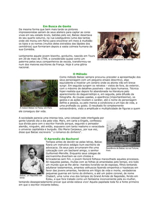 Em Busca de Gente
Da mesma forma que bem mais tarde os pintores
impressionistas saíram de seus ateliers para captar as cores
vivas em seu estado bruto, batidas pelo sol, Balzac desertava
do seu quarto soturno, na rua Lesdiguières (uma das tantas
onde ele morou em Paris) para encontrar em meio à multidão
os tipos e os nomes (muitos deles extraídos das lápides dos
cemitérios) que formariam depois a vasta colmeia humana da
sua Comédia.
Lentamente aquele jovem bisonho, gorducho, nascido em Tours
em 20 de maio de 1799, e considerado quase como um
palerma pelos seus companheiros de escola, transformou-se
num dos maiores escritores da França. Hoje é uma glória
nacional.
O Método
Como método Balzac sempre procurou preceder a apresentação dos
seus personagem com um pequeno ensaio descritivo, algo
equivalente a mostrar um cenário onde os atores irão em breve
surgir. Em seguida surgem os retratos - vistos de fora, do exterior,
com o máximo de detalhes possíveis - dos tipos humanos. Técnica
hiper-realista que depois foi abandonada na literatura pelo
aparecimento do daguerreótipo e, em seguida, pela difusão da
fotografia. As roupas usadas, a aparência (importantíssima), os
gestos e as ações revelam o caráter, até o nome do personagem
define a pessoa, ou pelo menos a condiciona a um tipo de vida, a
uma profissão ou gosto. O resultado foi simplesmente
extraordinário, visto a amplitude e multiplicidade de figuras a quem
ele conseguiu dar vida.
A sociedade parecia uma imensa teia, uma colossal rede interligada por
gente lutando dia a dia pela vida. Marx, em carta a Engels, confessou
sua dívida para com o escritor francês porque, segundo o pensador
alemão, ninguém, até então, expusera com tanto realismo e veracidade
o universo capitalista e burguês. Oto Maria Carpeaux, por sua vez,
disse que Balzac escrevera " o romance do dinheiro".
O Aprendiz do Bacharel
Tempos antes de decidir-se pelas letras, Balzac
fizera um instrutivo estágio num escritório de
advocacia. Os seus pais arrumaram-lhe uma
colocação com um bacharel amigo, o senhor
Guillonnet-Merville. Enquanto seus colegas de
escrivaninha divertiam-se com chistes e
brincadeiras sem fim, o jovem Honoré folhava maravilhado aqueles processos.
Ali naquelas pastas, muitas com as folhas já amareladas pelo tempo, era todo
um mundo que se lhe abria: maridos livrando-se de esposas, filhos tentando
adulterar testamentos, amantes velhuscos fazendo empenhos e hipotecas em
favor das jovens amantes, herdeiros em litígio de vida e morte, verdadeiras
pequenas guerras em torno do dinheiro, e até um pobre coronel, de nome
Chabert, uma ruína viva dos tempos do Grand Armée de Napoleão, ferido em
Eylau, e que fora tratado como um fantasma inconveniente pela ex-mulher,
tentando desesperadamente provar que ainda estava vivo! Aquela papelada toda foi a fonte primeira
em que o escritor iniciante bebeu.
Os comuns, fonte inesgotável de histórias
A maison Balzac no Passy, em Paris
Residência de Balzac na rue Fortune,
Paris
Balzac, um Napoleão das
letras
 