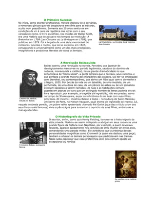 O Primeiro Sucesso
No início, como escritor profissional, Honoré dedicou-se a porcarias,
a romances góticos que ele despachava em série para as editoras,
oculto num pseudônimo. Somente aos 29 anos sentiu-se em
condições de vir à cena da república das letras com o seu
verdadeiro nome. O livro escolhido, nos moldes de Walter Scott,
era uma história que se passava nos tempos da revolução: A
Bretanha em 1799 (Les Chouans ou La Bretagne en 1799). que
publicou em 1829. Foi a largada de uma série memorável de
romances, novelas e contos, que só se encerrou em 1847,
consagrando-o universalmente como um dos mais prodigiosos,
imaginativos e produtivos literatos de todos os tempos.
A Revolução Balzaquista
Balzac operou uma revolução na novela. Percebeu que (apesar de
ideologicamente manter-se no partido legitimista, saudoso do domínio da
nobreza, monarquista e católico), havia grande dramaticidade no que
denominava de "borra social", a gente simples que o cercava, seus vizinhos, e
que perfazia a grande maioria dos moradores das cidades. Daí ter-se empolgado
com Stendhal, seu contemporâneo, que abrira um filão igual com o Vermelho e
o Negro, 1830. Por detrás da vida de um tabelião, de uma modista, de um
perfumista, de uma dona de casa, de um pároco de aldeia ou de um jornalista
existiam epopéias a serem narradas. As ruas e as habitações comuns
guardavam pepitas de ouro que um esforçado homem de letras poderia extrair.
Para reproduzir, por exemplo, a tragédia da ingratidão, não era preciso, como
no tempo de Shakespeare, expor os infortúnios do rei Lear com suas filhas,
princesas. Ali mesmo - mostrou Balzac a todos - no fauburg de Saint-Marceau,
um bairro de Paris, na Maison Vauquer, igual drama de ingratidão se repetia. Lá,
naquela modesta pensão, um pobre velho aposentado chamado Pai Goriot (que deu o título a um dos
seus livros mais famosos) vivia a pão e água para sustentar o capricho de suas filhas, ambiciosas e
mal-agradecidas.
O Historiógrafo da Vida Privada
O escritor, enfim, como quis Henry Fielding, tornava-se o historiógrafo da
vida privada. Mostrou-se assim indisposto a abrigar em seus romances uma
grande figura da história real. Napoleão, por exemplo, a quem devotava
respeito, aparece palidamente nos começos de Uma mulher de trinta anos,
comandando uma parada militar. Ele acreditava que a presença dessas
personalidades magníficas como Cromwell (a quem ele dedicou uma peça),
tendiam a ofuscar os demais personagens que participavam nas tramas.
Nada custa especular que essa preferência dele pelo comum oposto ao
excepcional ou heróico
La Chabottene, na Vendéia, local histórico
dos chouans
Catarina de Medicis,
estuda por Balzac
A mesa de Balzac, a pequena
fábrica
As paixões, uma matéria-
prima
 