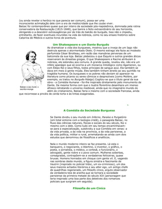 (ou ainda revelar o heróico no que parecia ser comum), possa ser uma
inconsciente aclimatação dele com a era de mediocridade que lhe coube viver.
Balzac foi contemporâneo quase que por inteiro da sociedade pós-napoleônica, dominada pela rotina
conservadora da Restauração (1815-1848), que banira o feito extraordinário do seu horizonte,
obrigando-o a descobrir extravagâncias por de trás do balcão do burguês. Isso não o impediu,
entretanto, de fazer eventuais incursões na vida da nobreza, como no seu ensaio histórico sobre
Catarina de Médicis e outros livros de aventura.
Um Shakespeare e um Dante Burguês
Ao dramatizar a vida dos burgueses, mostrou que a inveja de um Iago não
destruía apenas o atormentado Otelo. O mesmo estrago ela fazia ao modesto
perfumista César Birotteau, em razão das manobras perversas de um
balconista da sua loja. Balzac plebeizou o que Ésquilo e outros grandes áticos
reservaram às dinastias gregas. O que Shakespeare e Racine atribuíam à
nobreza, ele estendeu aos comuns. A grande queda, revelou ele, não era um
infeliz apanágio que só ocorria a um monarca mitológico como Agamenon, ou
com Édipo Rei e seus filhos, todos príncipes de sangue azul. Ela também se
dava em meio à gente miúda. Eles também tinham direito ao seu quinhão na
tragédia humana. Os burgueses e os pobres não deviam só aparecer na
literatura como pícaros ou seres cômicos e desprezíveis (como Molière, por
exemplo, os tratou no Burguês fidalgo) Cogitou-se que o título geral da sua
obra - a Comédia Humana - foi-lhe inspirado diretamente pelo monumento de
Dante. Da mesma forma com que o ilustre florentino desenhara um imenso
afresco retratando o universo medieval, ainda que no imaginário mundo do
além do cristianismo, Balzac faria o mesmo com a sociedade francesa, ainda
que recorresse a pincéis de cerda torta e às tintas exageradas.
A Comédia da Sociedade Burguesa
Se Dante dividiu o seu mundo em Inferno, Paraíso e Purgatório
(em total sintonia com a teologia cristã), o paisagista Balzac, no
fluxo das ciências naturais, físicas e sociais do seu século, fez o
mesmo com o dele. Como tudo em seu tempo encaminhavam-
se para a especialização, subdividiu a sua Comédia em cenas: a
da vida privada, a da vida na província, a da vida parisiense, a
da vida política, militar e rural, arrematando-as ainda com dois
estudos que denominou de filosóficos e analíticos.
Nela o mundo moderno inteiro se faz presente. Lá esta o
banqueiro, o negociante, o libertino, o inventor, o gráfico, o
poeta, o jornalista, o médico, a cortesã, o funcionário, o
advogado, gente nobre e o povo comum. Mulheres soberbas,
consagradas, contrapõem-se a verdadeiras feiticeiras, quase
bruxas. Homens honrados em choque com gente vil. E, vagando
nas sombras deste mundo, a figura sinistra e fascinante de
Vautrin (inspirado no policial Vidoc, um ex-criminoso), um dos
seus maiores achados literários e seu alter ego, um antigo chefe
de quadrilhas regenerado, um filósofo cínico, arguto observador
da verdadeira teia de aranha que se tornara a sociedade
parisiense da primeira metade do século XIX (personagem que
teria inspirado uma boa parte dos detetives dos romances
policiais que surgiram em seguida).
Filosofia de um Cínico
Balzac e seu burel, o
escritor-monge
 