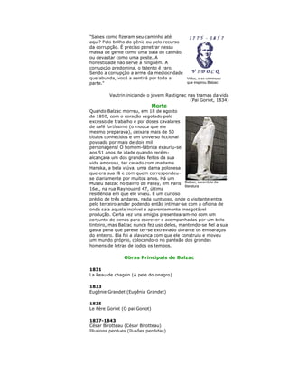 "Sabes como fizeram seu caminho até
aqui? Pelo brilho do gênio ou pelo recurso
da corrupção. É preciso penetrar nessa
massa de gente como uma bala de canhão,
ou devastar como uma peste. A
honestidade não serve a ninguém. A
corrupção predomina, o talento é raro.
Sendo a corrupção a arma da mediocridade
que abunda, você a sentirá por toda a
parte."
Vautrin iniciando o jovem Rastignac nas tramas da vida
(Pai Goriot, 1834)
Morte
Quando Balzac morreu, em 18 de agosto
de 1850, com o coração esgotado pelo
excesso de trabalho e por doses cavalares
de café fortíssimo (o mooca que ele
mesmo preparava), deixara mais de 50
títulos conhecidos e um universo ficcional
povoado por mais de dois mil
personagens! O homem-fábrica exauriu-se
aos 51 anos de idade quando recém-
alcançara um dos grandes feitos da sua
vida amorosa, ter casado com madame
Hanska, a bela viúva, uma dama polonesa
que era sua fã e com quem correspondeu-
se diariamente por muitos anos. Há um
Museu Balzac no bairro de Passy, em Paris
16e., na rua Raynouard 47, última
residência em que ele viveu. É um curioso
prédio de três andares, nada suntuoso, onde o visitante entra
pelo terceiro andar podendo então intimar-se com a oficina de
onde saía aquela incrível e aparentemente inesgotável
produção. Certa vez uns amigos presentearam-no com um
conjunto de penas para escrever e acompanhadas por um belo
tinteiro, mas Balzac nunca fez uso deles, mantendo-se fiel a sua
gasta pena que parece ter-se extraviado durante os embaraços
do enterro. Ela foi a alavanca com que ele construiu e moveu
um mundo próprio, colocando-o no panteão dos grandes
homens de letras de todos os tempos.
Obras Principais de Balzac
1831
La Peau de chagrin (A pele do onagro)
1833
Eugénie Grandet (Eugênia Grandet)
1835
Le Père Goriot (O pai Goriot)
1837-1843
César Birotteau (César Birotteau)
Illusions perdues (Ilusões perdidas)
Vidoc, o ex-criminoso
que inspirou Balzac
Balzac, sacerdote da
literatura
 