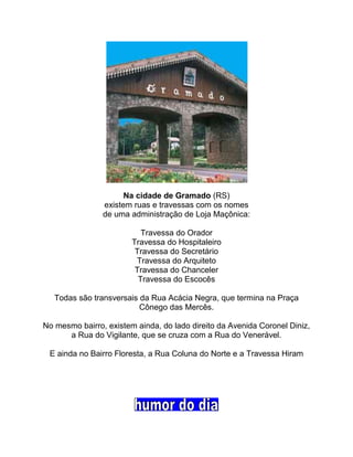 Na cidade de Gramado (RS)
existem ruas e travessas com os nomes
de uma administração de Loja Maçônica:
Travessa do Orador
Travessa do Hospitaleiro
Travessa do Secretário
Travessa do Arquiteto
Travessa do Chanceler
Travessa do Escocês
Todas são transversais da Rua Acácia Negra, que termina na Praça
Cônego das Mercês.
No mesmo bairro, existem ainda, do lado direito da Avenida Coronel Diniz,
a Rua do Vigilante, que se cruza com a Rua do Venerável.
E ainda no Bairro Floresta, a Rua Coluna do Norte e a Travessa Hiram
 