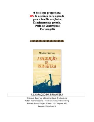 O hotel que proporciona
30% de desconto na temporada
para a família maçônica.
Estacionamento próprio.
Praia de Canasvieiras
Florianópolis
A SAGRAÇÃO DA PRIMAVERA
A Grande Guerra e o Nascimento da Era Moderna
Autor: Modris Eksteins - Tradução: Rosaura Eichenberg
Editora: Rocco Edição: 2ª Ano: 1991 Páginas: 480
Assunto: História geral
 